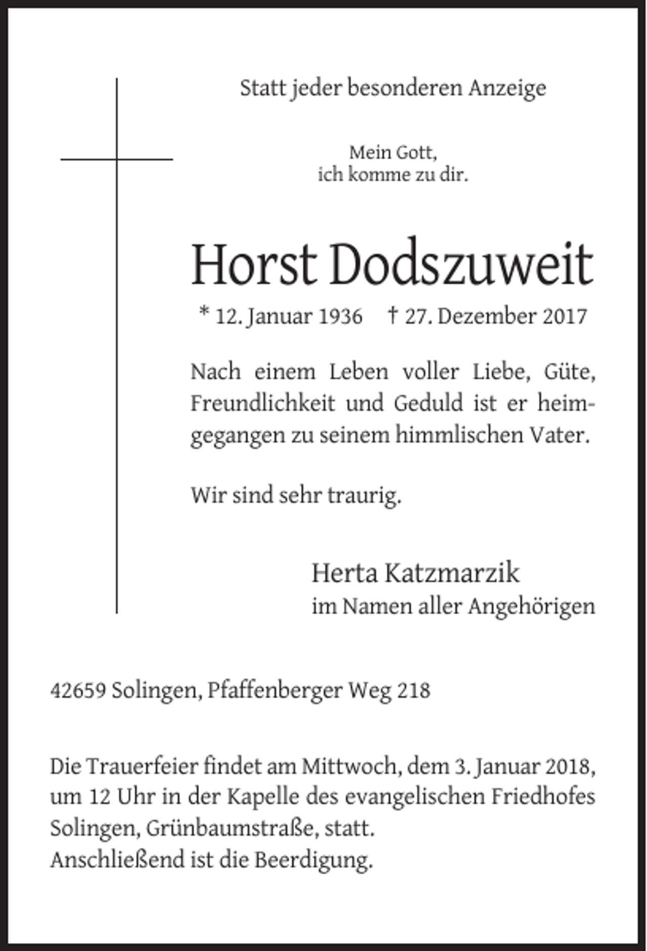 <p>Statt jeder besonderen Anzeige<br />Mein Gott,<br />ich komme zu dir.</p><p>Horst Dodszuweit<br />* 12. Januar 1936 † 27. Dezember 2017<br />Nach einem Leben voller Liebe, Güte,<br />Freundlichkeit und Geduld ist er heimgegangen zu seinem himmlischen Vater.<br />Wir sind sehr traurig.</p><p>Herta Katzmarzik<br />im Namen aller Angehörigen</p><p>42659 Solingen, Pfaffenberger Weg 218</p><p>Die Trauerfeier findet am Mittwoch, dem 3. Januar 2018,<br />um 12 Uhr in der Kapelle des evangelischen Friedhofes<br />Solingen, Grünbaumstraße, statt.<br />Anschließend ist die Beerdigung.</p>