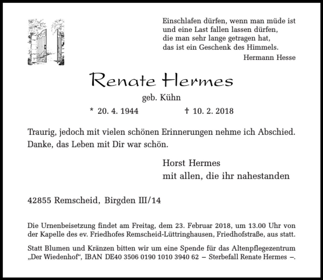 <p>Einschlafen dürfen, wenn man müde ist<br />und eine Last fallen lassen dürfen,<br />die man sehr lange getragen hat,<br />das ist ein Geschenk des Himmels.<br />Hermann Hesse</p><p>Renate Hermes<br />geb. Kühn</p><p>* 20. 4. 1944</p><p>† 10. 2. 2018</p><p>Traurig, jedoch mit vielen schönen Erinnerungen nehme ich Abschied.<br />Danke, das Leben mit Dir war schön.</p><p>Horst Hermes<br />mit allen, die ihr nahestanden<br />42855 Remscheid, Birgden III/14<br />Die Urnenbeisetzung findet am Freitag, dem 23. Februar 2018, um 13.00 Uhr von<br />der Kapelle des ev. Friedhofes Remscheid-Lüttringhausen, Friedhofstraße, aus statt.<br />Statt Blumen und Kränzen bitten wir um eine Spende für das Altenpflegezentrum<br />„Der Wiedenhof“, IBAN DE40 3506 0190 1010 3940 62 – Sterbefall Renate Hermes –.</p>