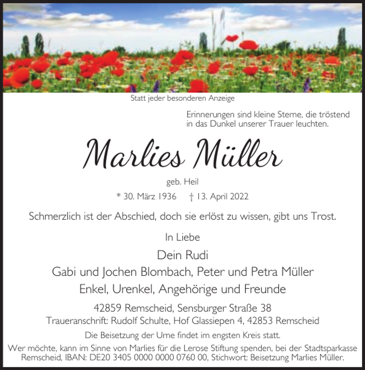 <p>Statt jeder besonderen Anzeige</p><p>Erinnerungen sind kleine Sterne, die tröstend<br />in das Dunkel unserer Trauer leuchten.</p><p>Marlies Müller<br />geb. Heil</p><p>* 30. März 1936</p><p>† 13. April 2022</p><p>Schmerzlich ist der Abschied, doch sie erlöst zu wissen, gibt uns Trost.<br />In Liebe</p><p>Dein Rudi<br />Gabi und Jochen Blombach, Peter und Petra Müller<br />Enkel, Urenkel, Angehörige und Freunde<br />42859 Remscheid, Sensburger Straße 38</p><p>Traueranschrift: Rudolf Schulte, Hof Glassiepen 4, 42853 Remscheid<br />Die Beisetzung der Urne findet im engsten Kreis statt.<br />Wer möchte, kann im Sinne von Marlies für die Lerose Stiftung spenden, bei der Stadtsparkasse<br />Remscheid, IBAN: DE20 3405 0760, Stichwort: Beisetzung Marlies Müller.</p>