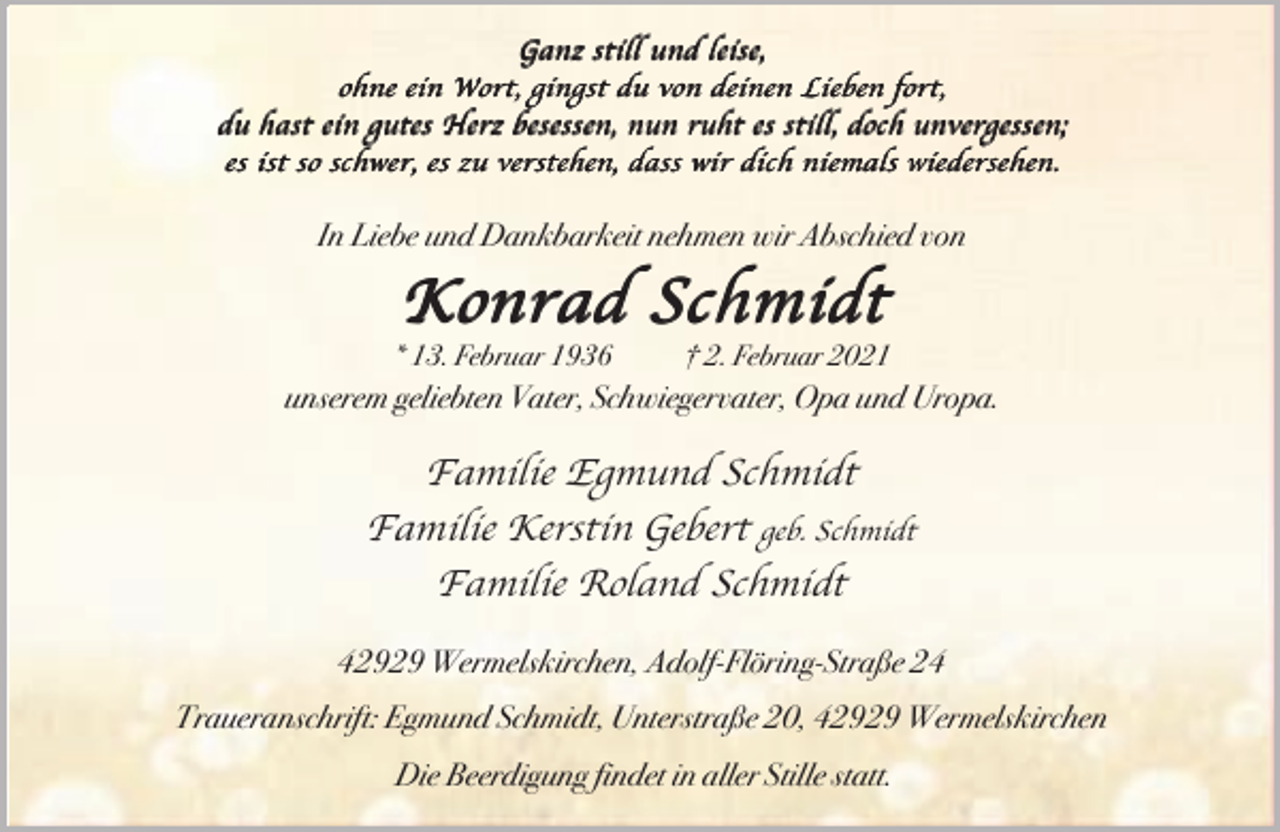<p>Ganz still und leise,<br />ohne ein Wort, gingst du von deinen Lieben fort,<br />du hast ein gutes Herz besessen, nun ruht es still, doch unvergessen;<br />es ist so schwer, es zu verstehen, dass wir dich niemals wiedersehen.</p><p>In Liebe und Dankbarkeit nehmen wir Abschied von</p><p>Konrad Schmidt</p><p>* 13. Februar 1936</p><p>† 2. Februar 2021</p><p>unserem geliebten Vater, Schwiegervater, Opa und Uropa.</p><p>Familie Egmund Schmidt<br />Familie Kerstin Gebert geb. Schmidt<br />Familie Roland Schmidt<br />42929 Wermelskirchen, Adolf-Flöring-Straße 24<br />Traueranschrift: Egmund Schmidt, Unterstraße 20, 42929 Wermelskirchen<br />Die Beerdigung findet in aller Stille statt.</p>