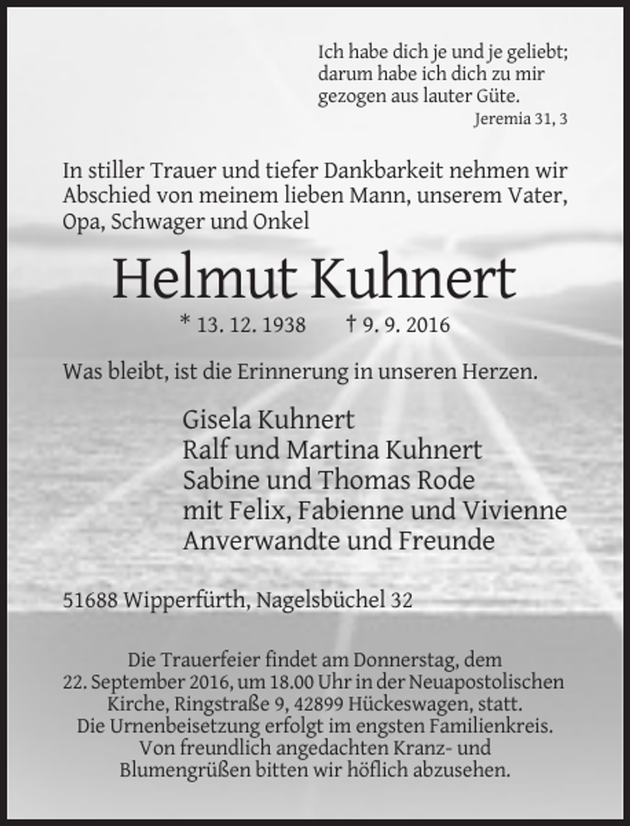 <p>Ich habe dich je und je geliebt;<br />darum habe ich dich zu mir<br />gezogen aus lauter Güte.<br />Jeremia 31, 3</p><p>In stiller Trauer und tiefer Dankbarkeit nehmen wir<br />Abschied von meinem lieben Mann, unserem Vater,<br />Opa, Schwager und Onkel</p><p>Helmut Kuhnert<br />* 13. 12. 1938</p><p>† 9. 9. 2016</p><p>Was bleibt, ist die Erinnerung in unseren Herzen.</p><p>Gisela Kuhnert<br />Ralf und Martina Kuhnert<br />Sabine und Thomas Rode<br />mit Felix, Fabienne und Vivienne<br />Anverwandte und Freunde<br />51688 Wipperfürth, Nagelsbüchel 32<br />Die Trauerfeier findet am Donnerstag, dem<br />22. September 2016, um 18.00 Uhr in der Neuapostolischen<br />Kirche, Ringstraße 9, 42899 Hückeswagen, statt.<br />Die Urnenbeisetzung erfolgt im engsten Familienkreis.<br />Von freundlich angedachten Kranz- und<br />Blumengrüßen bitten wir höflich abzusehen.</p>