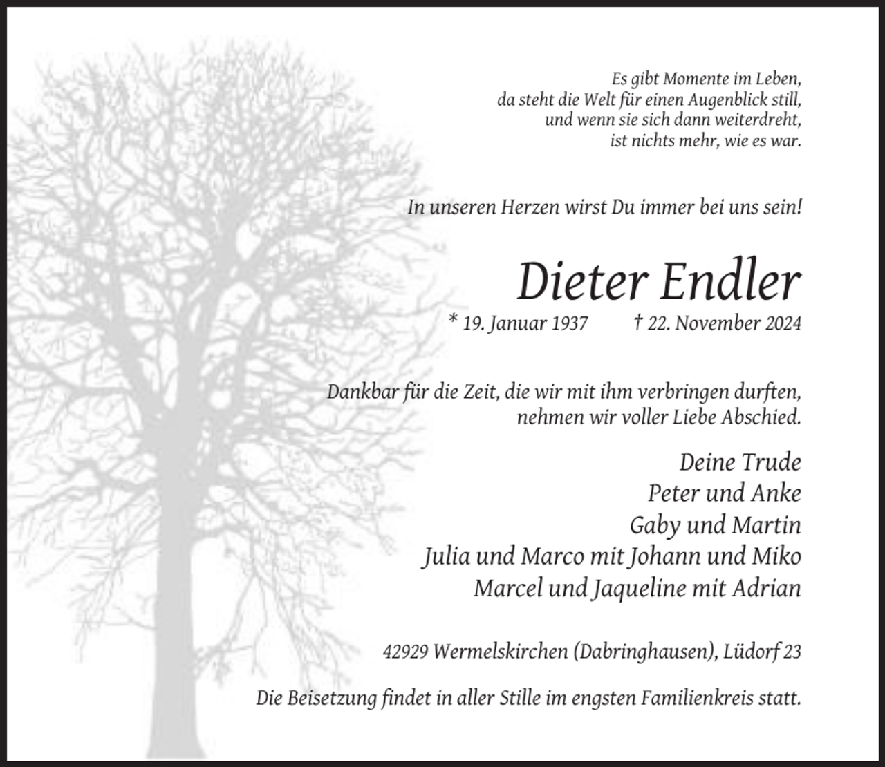 <p>Es gibt Momente im Leben,<br />da steht die Welt für einen Augenblick still,<br />und wenn sie sich dann weiterdreht,<br />ist nichts mehr, wie es war.</p><p>In unseren Herzen wirst Du immer bei uns sein!</p><p>Dieter Endler<br />* 19. Januar 1937</p><p>† 22. November 2024</p><p>Dankbar für die Zeit, die wir mit ihm verbringen durften,<br />nehmen wir voller Liebe Abschied.</p><p>Deine Trude<br />Peter und Anke<br />Gaby und Martin<br />Julia und Marco mit Johann und Miko<br />Marcel und Jaqueline mit Adrian<br />42929 Wermelskirchen (Dabringhausen), Lüdorf 23<br />Die Beisetzung findet in aller Stille im engsten Familienkreis statt.</p>