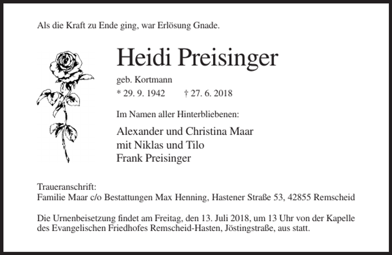 <p>Als die Kraft zu Ende ging, war Erlösung Gnade.</p><p>Heidi Preisinger<br />geb. Kortmann<br />* 29. 9. 1942</p><p>† 27. 6. 2018</p><p>Im Namen aller Hinterbliebenen:</p><p>Alexander und Christina Maar<br />mit Niklas und Tilo<br />Frank Preisinger<br />Traueranschrift:<br />Familie Maar c/o Bestattungen Max Henning, Hastener Straße 53, 42855 Remscheid<br />Die Urnenbeisetzung findet am Freitag, den 13. Juli 2018, um 13 Uhr von der Kapelle<br />des Evangelischen Friedhofes Remscheid-Hasten, Jöstingstraße, aus statt.</p>