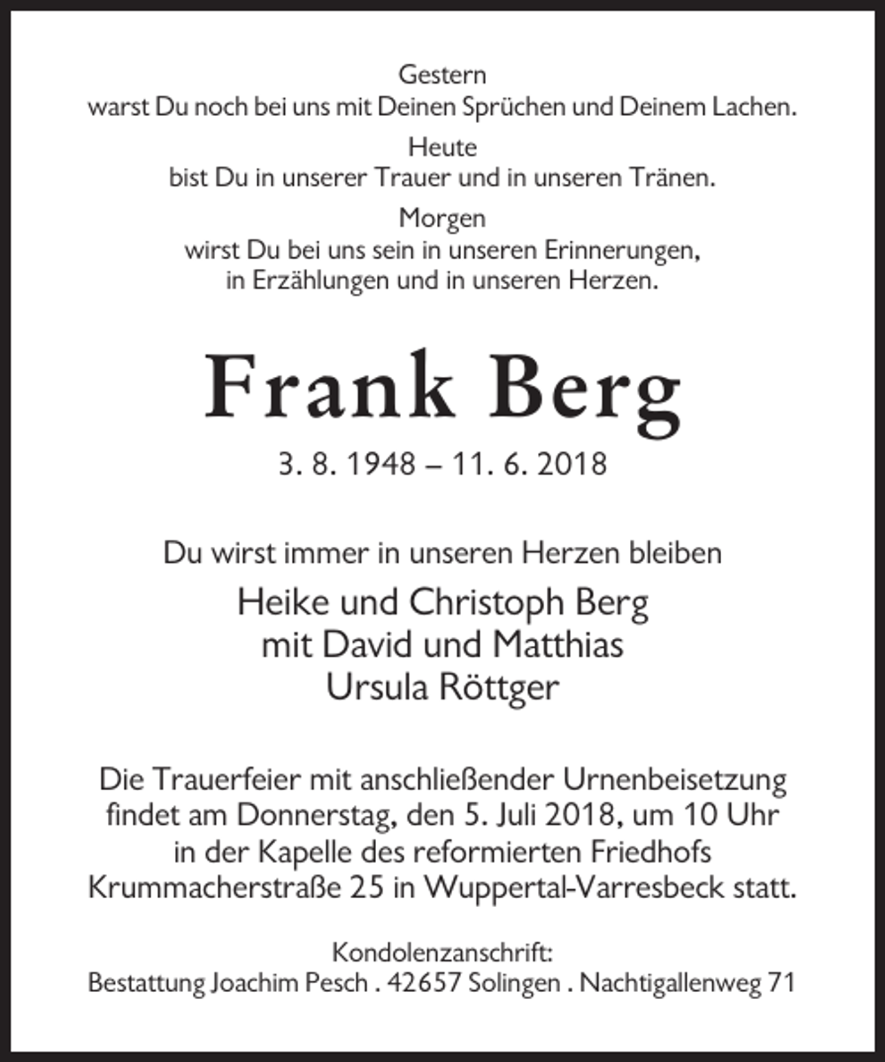 <p>Gestern<br />warst Du noch bei uns mit Deinen Sprüchen und Deinem Lachen.<br />Heute<br />bist Du in unserer Trauer und in unseren Tränen.<br />Morgen<br />wirst Du bei uns sein in unseren Erinnerungen,<br />in Erzählungen und in unseren Herzen.</p><p>Frank Berg<br />3. 8. 1948 – 11. 6. 2018<br />Du wirst immer in unseren Herzen bleiben</p><p>Heike und Christoph Berg<br />mit David und Matthias<br />Ursula Röttger<br />Die Trauerfeier mit anschließender Urnenbeisetzung<br />findet am Donnerstag, den 5. Juli 2018, um 10 Uhr<br />in der Kapelle des reformierten Friedhofs<br />Krummacherstraße 25 in Wuppertal-Varresbeck statt.<br />Kondolenzanschrift:<br />Bestattung Joachim Pesch . 42657 Solingen . Nachtigallenweg 71</p>