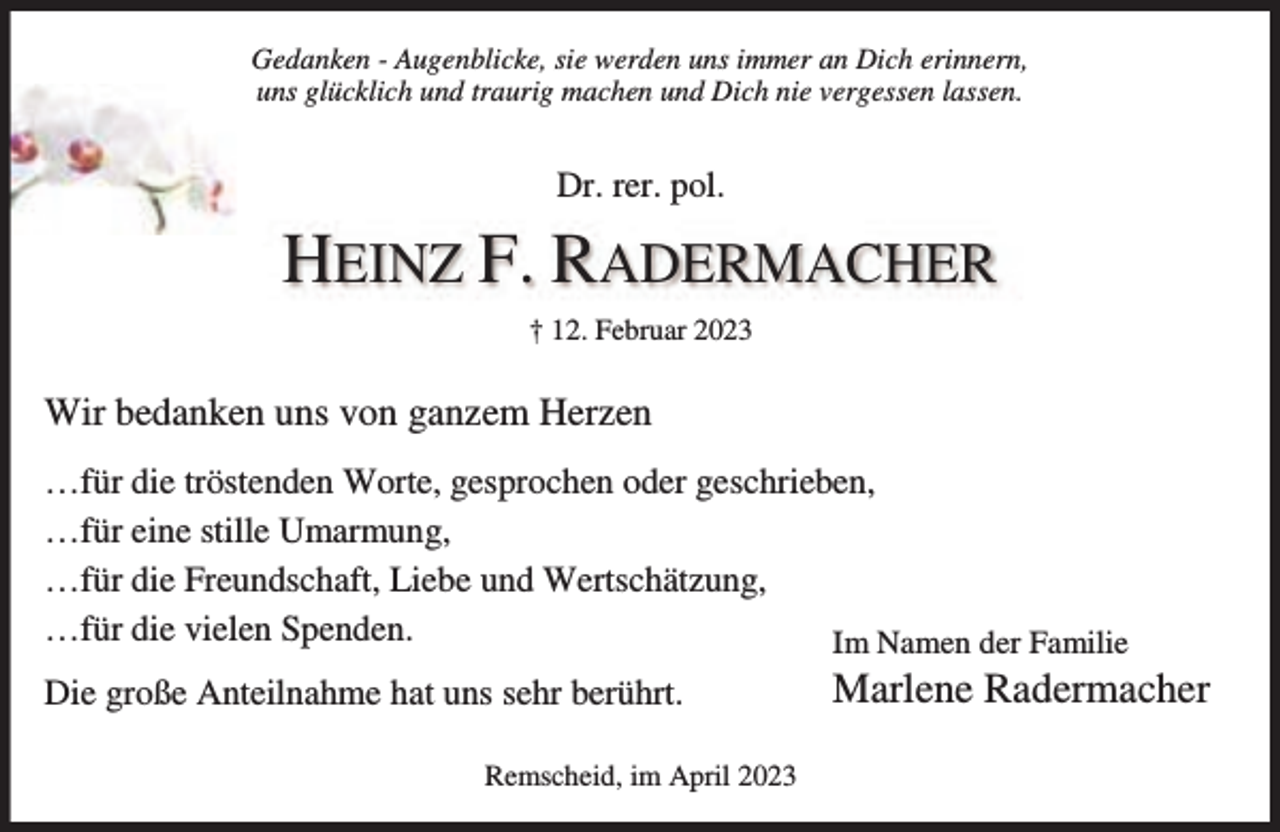 <p>Gedanken - Augenblicke, sie werden uns immer an Dich erinnern,<br />uns glücklich und traurig machen und Dich nie vergessen lassen.</p><p>Dr. rer. pol.</p><p>HEINZ F. RADERMACHER<br />† 12. Februar 2023</p><p>Wir bedanken uns von ganzem Herzen<br />…für die tröstenden Worte, gesprochen oder geschrieben,<br />…für eine stille Umarmung,<br />…für die Freundschaft, Liebe und Wertschätzung,<br />…für die vielen Spenden.<br />Im Namen der Familie<br />Die große Anteilnahme hat uns sehr berührt.<br />Remscheid, im April 2023</p><p>Marlene Radermacher</p>