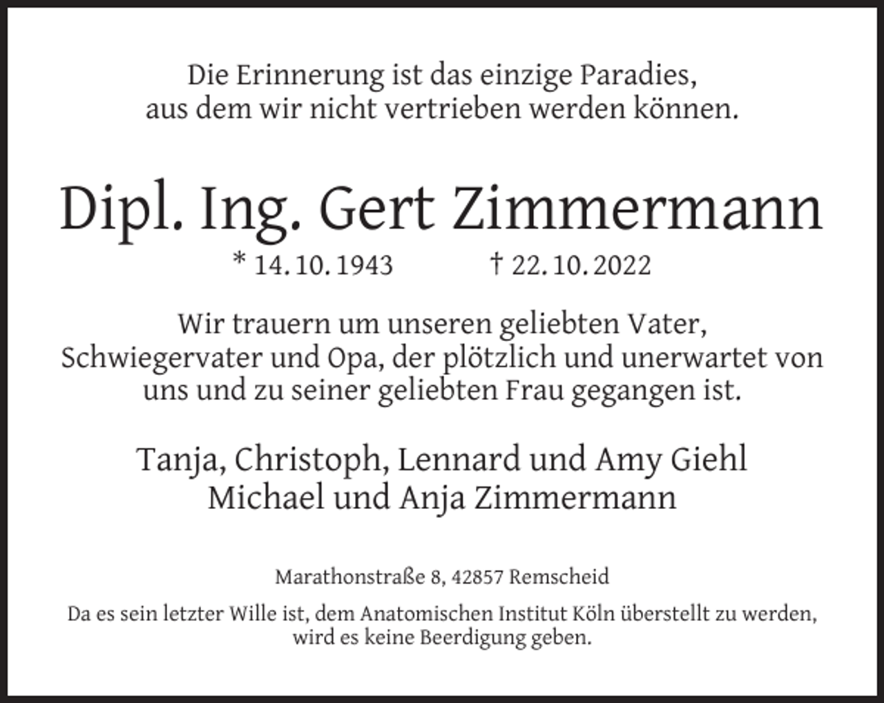 <p>Die Erinnerung ist das einzige Paradies,<br />aus dem wir nicht vertrieben werden können.</p><p>Dipl. Ing. Gert Zimmermann<br />* 14. 10. 1943</p><p>† 22. 10. 2022</p><p>Wir trauern um unseren geliebten Vater,<br />Schwiegervater und Opa, der plötzlich und unerwartet von<br />uns und zu seiner geliebten Frau gegangen ist.</p><p>Tanja, Christoph, Lennard und Amy Giehl<br />Michael und Anja Zimmermann<br />Marathonstraße 8, 42857 Remscheid<br />Da es sein letzter Wille ist, dem Anatomischen Institut Köln überstellt zu werden,<br />wird es keine Beerdigung geben.</p>
