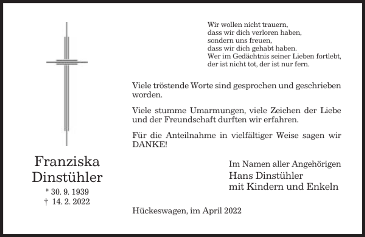 <p>Wir wollen nicht trauern,<br />dass wir dich verloren haben,<br />sondern uns freuen,<br />dass wir dich gehabt haben.<br />Wer im Gedächtnis seiner Lieben fortlebt,<br />der ist nicht tot, der ist nur fern.</p><p>Viele tröstende Worte sind gesprochen und geschrieben<br />worden.<br />Viele stumme Umarmungen, viele Zeichen der Liebe<br />und der Freundschaft durften wir erfahren.<br />Für die Anteilnahme in vielfältiger Weise sagen wir<br />DANKE!</p><p>Franziska<br />Dinstühler<br />* 30. 9. 1939<br />† 14. 2. 2022</p><p>Im Namen aller Angehörigen</p><p>Hans Dinstühler<br />mit Kindern und Enkeln<br />Hückeswagen, im April 2022</p>