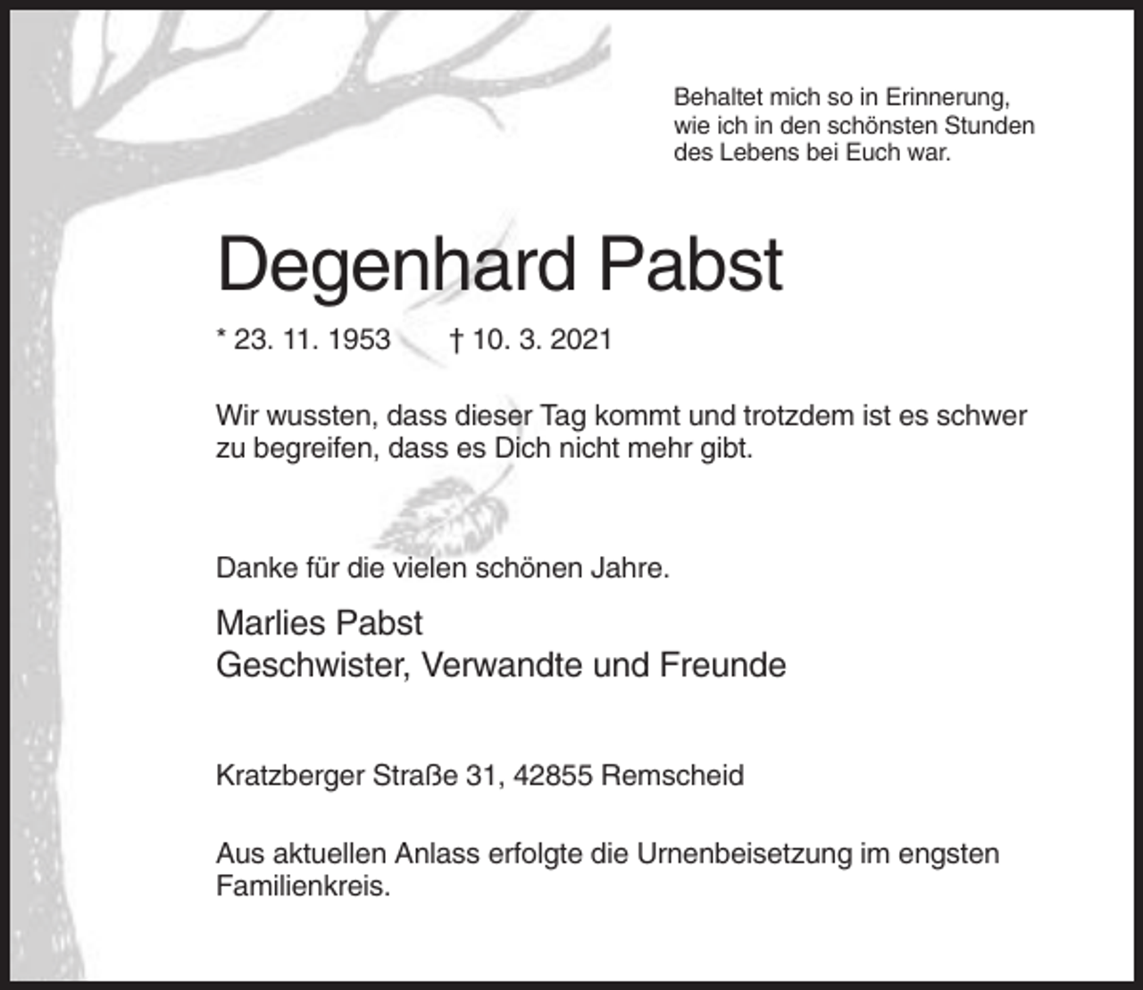 <p>Behaltet mich so in Erinnerung,<br />wie ich in den schönsten Stunden<br />des Lebens bei Euch war.</p><p>Degenhard Pabst<br />* 23. 11. 1953</p><p>† 10. 3. 2021</p><p>Wir wussten, dass dieser Tag kommt und trotzdem ist es schwer<br />zu begreifen, dass es Dich nicht mehr gibt.</p><p>Danke für die vielen schönen Jahre.</p><p>Marlies Pabst<br />Geschwister, Verwandte und Freunde<br />Kratzberger Straße 31, 42855 Remscheid<br />Aus aktuellen Anlass erfolgte die Urnenbeisetzung im engsten<br />Familienkreis.</p>