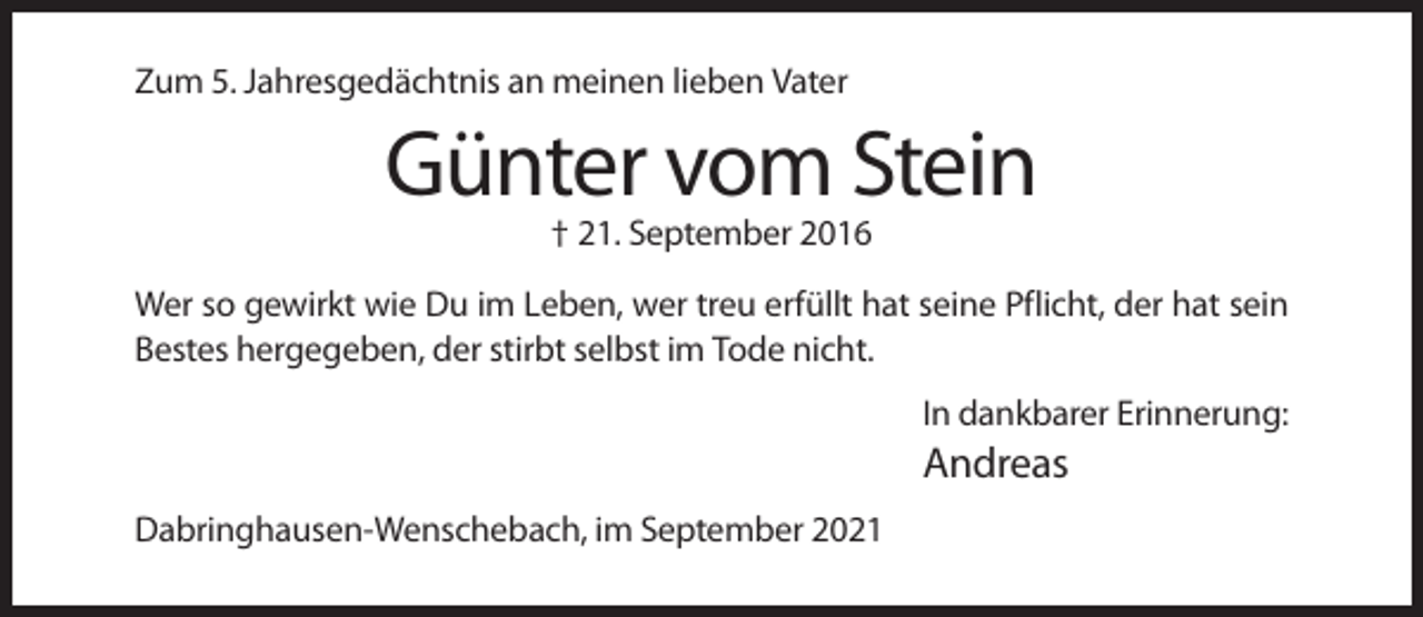 <p>Zum 5. Jahresgedächtnis an meinen lieben Vater</p><p>Günter vom Stein<br />† 21. September 2016<br />Wer so gewirkt wie Du im Leben, wer treu erfüllt hat seine Pflicht, der hat sein<br />Bestes hergegeben, der stirbt selbst im Tode nicht.<br />In dankbarer Erinnerung:</p><p>Andreas<br />Dabringhausen-Wenschebach, im September 2021</p>