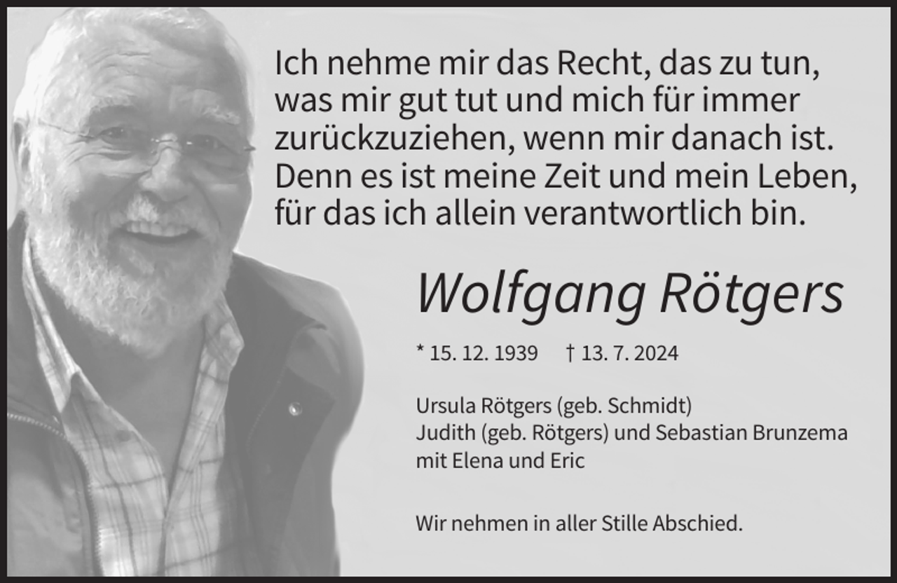 <p>Ich nehme mir das Recht, das zu tun,<br />was mir gut tut und mich für immer<br />zurückzuziehen, wenn mir danach ist.<br />Denn es ist meine Zeit und mein Leben,<br />für das ich allein verantwortlich bin.</p><p>Wolfgang Rötgers<br />* 15. 12. 1939</p><p>† 13. 7. 2024</p><p>Ursula Rötgers (geb. Schmidt)<br />Judith (geb. Rötgers) und Sebastian Brunzema<br />mit Elena und Eric<br />Wir nehmen in aller Stille Abschied.</p>