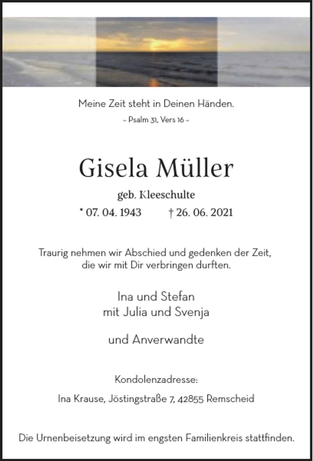 <p>Meine Zeit steht in Deinen Händen.<br />– Psalm 31, Vers 16 –</p><p>Gisela Müller<br />geb. Kleeschulte<br />* 07. 04. 1943</p><p>† 26. 06. 2021</p><p>Traurig nehmen wir Abschied und gedenken der Zeit,<br />die wir mit Dir verbringen durften.</p><p>Ina und Stefan<br />mit Julia und Svenja<br />und Anverwandte<br />Kondolenzadresse:<br />Ina Krause, Jöstingstraße 7, 42855 Remscheid<br />Die Urnenbeisetzung wird im engsten Familienkreis stattﬁnden.</p>