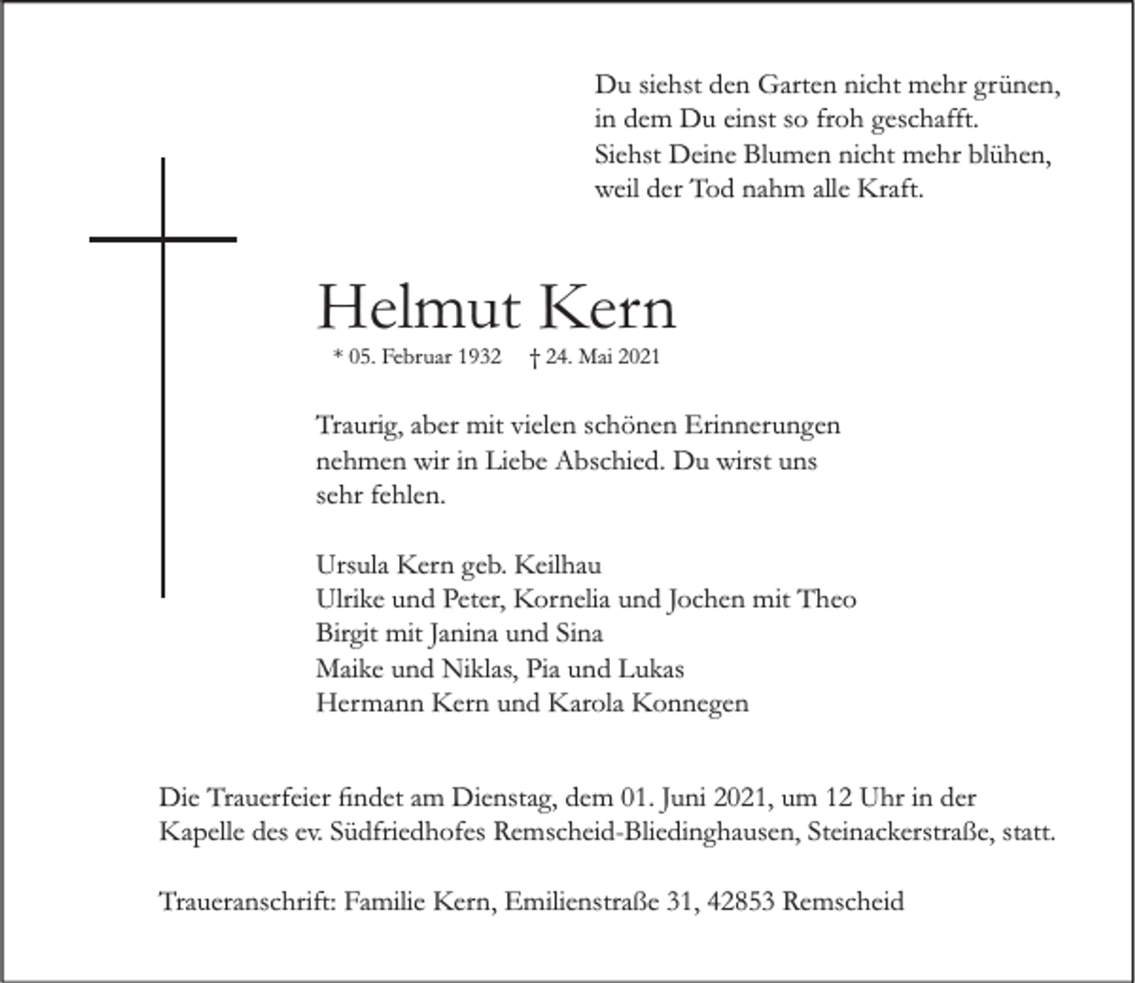 <p>Du siehst den Garten nicht mehr grünen,<br />in dem Du einst so froh geschafft.<br />Siehst Deine Blumen nicht mehr blühen,<br />weil der Tod nahm alle Kraft.</p><p>Helmut Kern<br />* 05. Februar 1932</p><p>† 24. Mai 2021</p><p>Traurig, aber mit vielen schönen Erinnerungen<br />nehmen wir in Liebe Abschied. Du wirst uns<br />sehr fehlen.<br />Ursula Kern geb. Keilhau<br />Ulrike und Peter, Kornelia und Jochen mit Theo<br />Birgit mit Janina und Sina<br />Maike und Niklas, Pia und Lukas<br />Hermann Kern und Karola Konnegen<br />Die Trauerfeier findet am Dienstag, dem 01. Juni 2021, um 12 Uhr in der<br />Kapelle des ev. Südfriedhofes Remscheid-Bliedinghausen, Steinackerstraße, statt.<br />Traueranschrift: Familie Kern, Emilienstraße 31, 42853 Remscheid</p>
