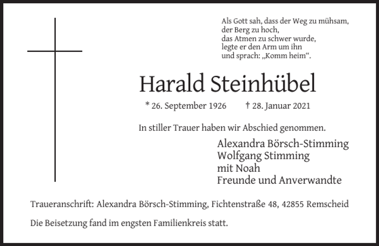 <p>Als Gott sah, dass der Weg zu mühsam,<br />der Berg zu hoch,<br />das Atmen zu schwer wurde,<br />legte er den Arm um ihn<br />und sprach: ,,Komm heim“.</p><p>Harald Steinhübel<br />* 26. September 1926</p><p>† 28. Januar 2021</p><p>In stiller Trauer haben wir Abschied genommen.</p><p>Alexandra Börsch-Stimming<br />Wolfgang Stimming<br />mit Noah<br />Freunde und Anverwandte<br />Traueranschrift: Alexandra Börsch-Stimming, Fichtenstraße 48, 42855 Remscheid<br />Die Beisetzung fand im engsten Familienkreis statt.</p>