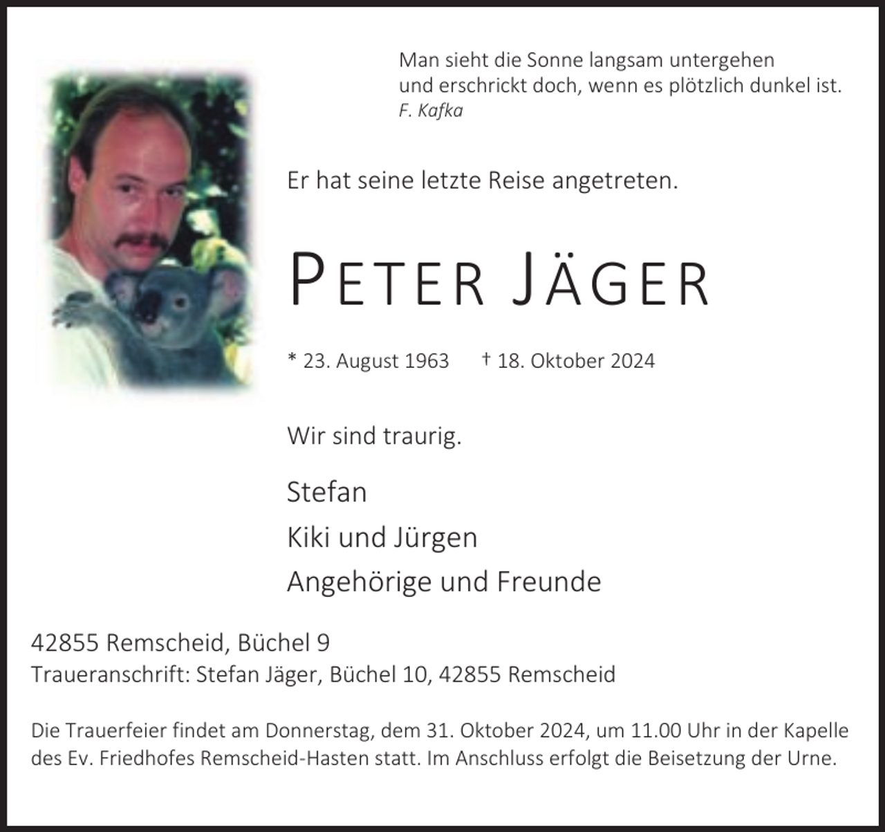<p>Man sieht die Sonne langsam untergehen<br />und erschrickt doch, wenn es plötzlich dunkel ist.</p><p>F. Kafka</p><p>Er hat seine letzte Reise angetreten.</p><p>P ETER J ÄGER<br />* 23. August 1963</p><p>† 18. Oktober 2024</p><p>Wir sind traurig.</p><p>Stefan<br />Kiki und Jürgen<br />Angehörige und Freunde<br />42855 Remscheid, Büchel 9</p><p>Traueranschrift: Stefan Jäger, Büchel 10, 42855 Remscheid</p><p>Die Trauerfeier findet am Donnerstag, dem 31. Oktober 2024, um 11.00 Uhr in der Kapelle<br />des Ev. Friedhofes Remscheid-Hasten statt. Im Anschluss erfolgt die Beisetzung der Urne.</p>