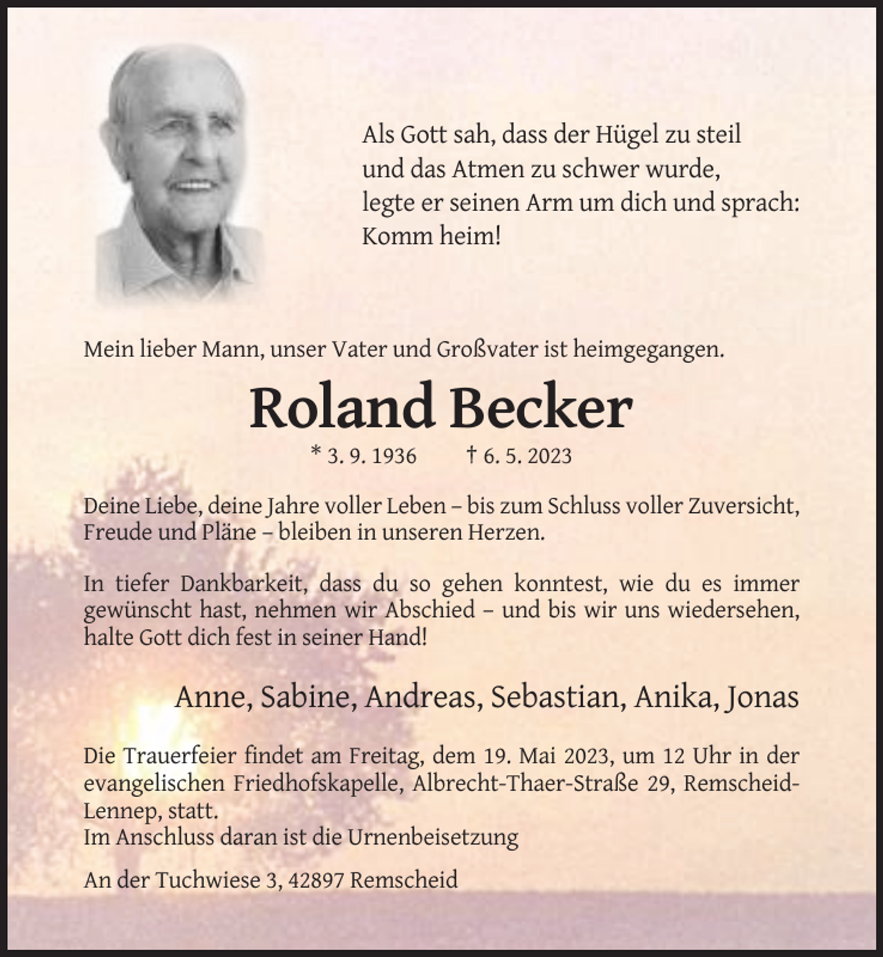 <p>Als Gott sah, dass der Hügel zu steil<br />und das Atmen zu schwer wurde,<br />legte er seinen Arm um dich und sprach:<br />Komm heim!</p><p>Mein lieber Mann, unser Vater und Großvater ist heimgegangen.</p><p>Roland Becker<br />* 3. 9. 1936</p><p>† 6. 5. 2023</p><p>Deine Liebe, deine Jahre voller Leben – bis zum Schluss voller Zuversicht,<br />Freude und Pläne – bleiben in unseren Herzen.<br />In tiefer Dankbarkeit, dass du so gehen konntest, wie du es immer<br />gewünscht hast, nehmen wir Abschied – und bis wir uns wiedersehen,<br />halte Gott dich fest in seiner Hand!</p><p>Anne, Sabine, Andreas, Sebastian, Anika, Jonas<br />Die Trauerfeier findet am Freitag, dem 19. Mai 2023, um 12 Uhr in der<br />evangelischen Friedhofskapelle, Albrecht-Thaer-Straße 29, RemscheidLennep, statt.<br />Im Anschluss daran ist die Urnenbeisetzung<br />An der Tuchwiese 3, 42897 Remscheid</p>