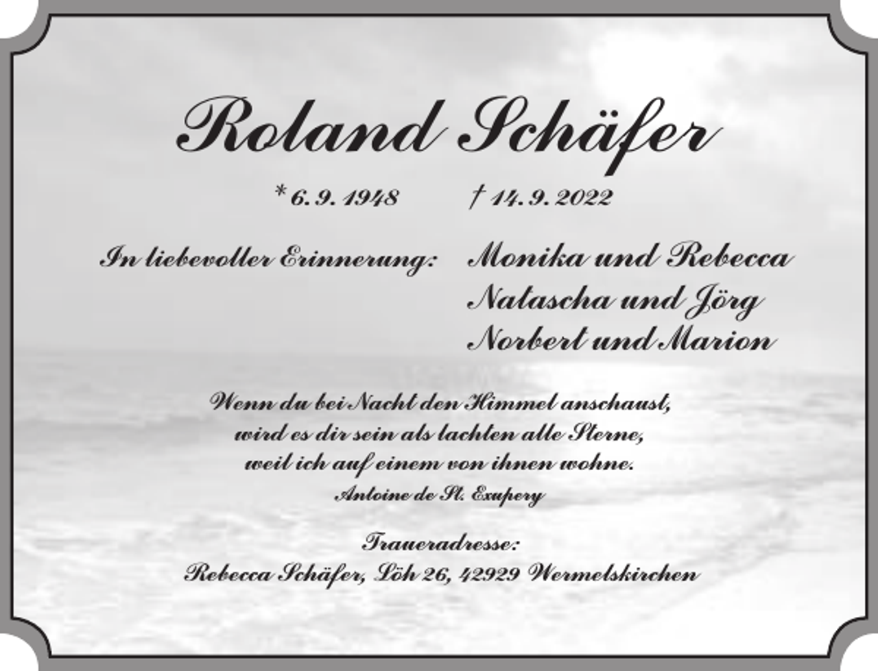 <p>Roland Schäfer<br />* 6. 9. 1948</p><p>In liebevoller Erinnerung:</p><p>† 14. 9. 2022</p><p>Monika und Rebecca<br />Natascha und Jörg<br />Norbert und Marion</p><p>Wenn du bei Nacht den Himmel anschaust,<br />wird es dir sein als lachten alle Sterne,<br />weil ich auf einem von ihnen wohne.<br />Antoine de St. Exupery</p><p>Traueradresse:<br />Rebecca Schäfer, Löh 26, 42929 Wermelskirchen</p>