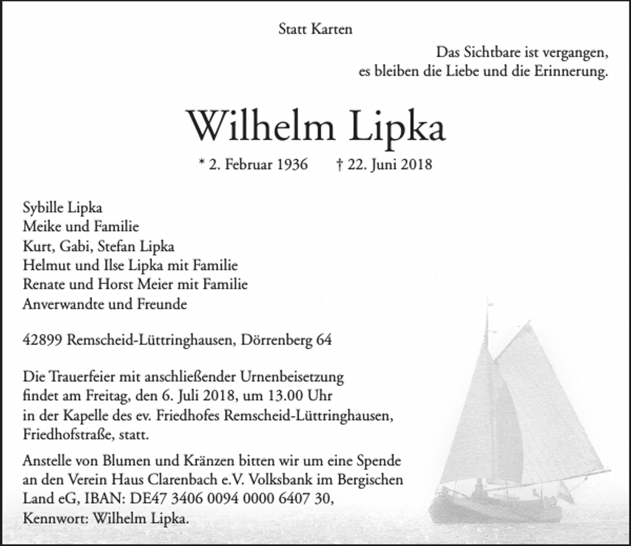 <p>Statt Karten<br />Das Sichtbare ist vergangen,<br />es bleiben die Liebe und die Erinnerung.</p><p>Wilhelm Lipka<br />* 2. Februar 1936</p><p>† 22. Juni 2018</p><p>Sybille Lipka<br />Meike und Familie<br />Kurt, Gabi, Stefan Lipka<br />Helmut und Ilse Lipka mit Familie<br />Renate und Horst Meier mit Familie<br />Anverwandte und Freunde<br />42899 Remscheid-Lüttringhausen, Dörrenberg 64<br />Die Trauerfeier mit anschließender Urnenbeisetzung<br />ﬁndet am Freitag, den 6. Juli 2018, um 13.00 Uhr<br />in der Kapelle des ev. Friedhofes Remscheid-Lüttringhausen,<br />Friedhofstraße, statt.<br />Anstelle von Blumen und Kränzen bitten wir um eine Spende<br />an den Verein Haus Clarenbach e.V. Volksbank im Bergischen<br />Land eG, IBAN: DE47 3406 0094 0000 6407 30,<br />Kennwort: Wilhelm Lipka.</p>