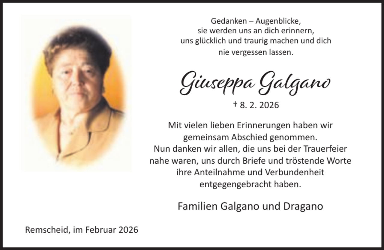 <p>Gedanken – Augenblicke,<br />sie werden uns an dich erinnern,<br />uns glücklich und traurig machen und dich<br />nie vergessen lassen.</p><p>Giuseppa Galgano<br />† 8. 2. 2026<br />Mit vielen lieben Erinnerungen haben wir<br />gemeinsam Abschied genommen.<br />Nun danken wir allen, die uns bei der Trauerfeier<br />nahe waren, uns durch Briefe und tröstende Worte<br />ihre Anteilnahme und Verbundenheit<br />entgegengebracht haben.</p><p>Familien Galgano und Dragano<br />Remscheid, im Februar 2026</p>