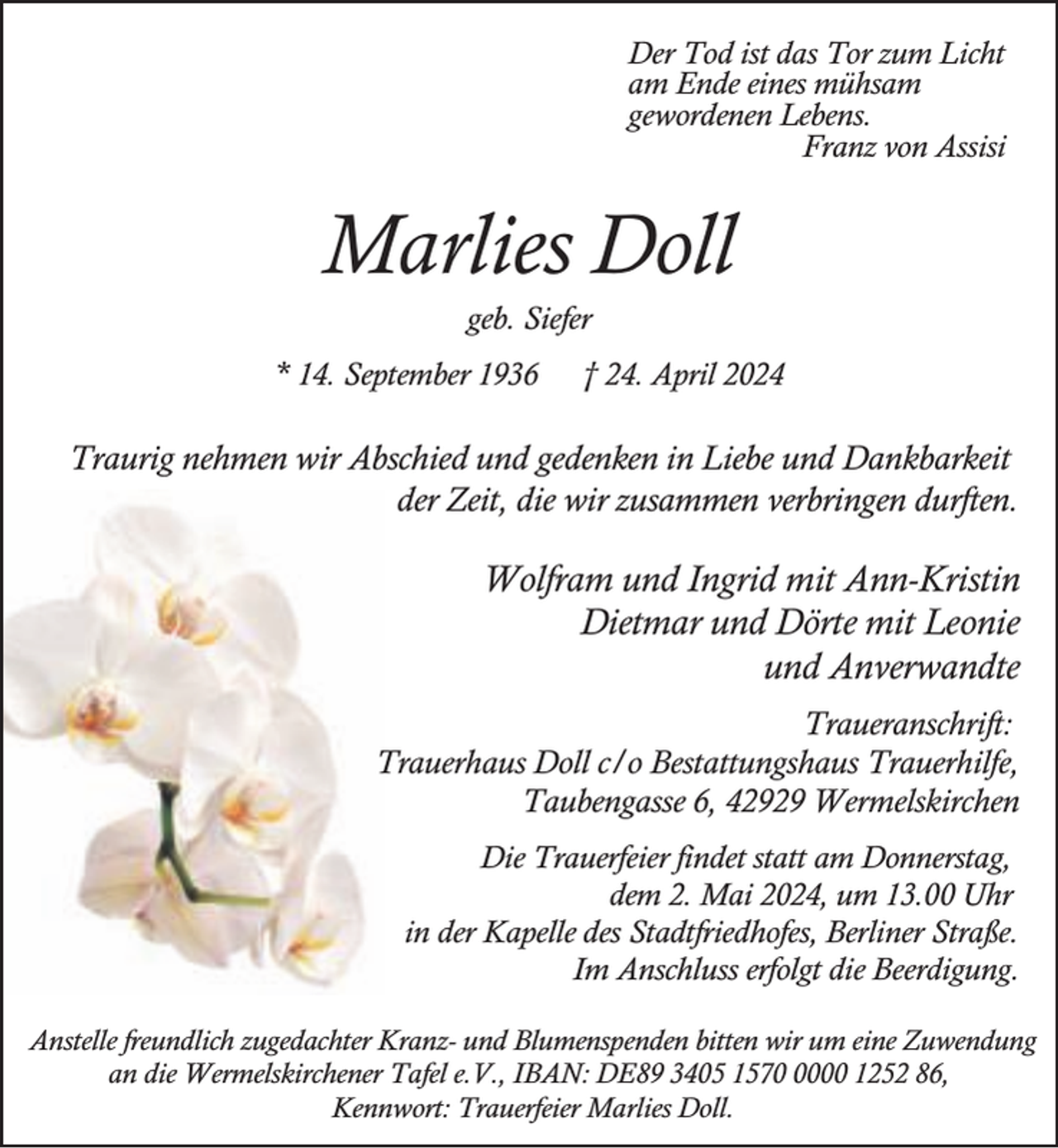<p>Der Tod ist das Tor zum Licht<br />am Ende eines mühsam<br />gewordenen Lebens.<br />Franz von Assisi</p><p>Marlies Doll<br />geb. Siefer</p><p>* 14. September 1936</p><p>† 24. April 2024</p><p>Traurig nehmen wir Abschied und gedenken in Liebe und Dankbarkeit<br />der Zeit, die wir zusammen verbringen durften.</p><p>Wolfram und Ingrid mit Ann-Kristin<br />Dietmar und Dörte mit Leonie<br />und Anverwandte<br />Traueranschrift:<br />Trauerhaus Doll c/o Bestattungshaus Trauerhilfe,<br />Taubengasse 6, 42929 Wermelskirchen<br />Die Trauerfeier findet statt am Donnerstag,<br />dem 2. Mai 2024, um 13.00 Uhr<br />in der Kapelle des Stadtfriedhofes, Berliner Straße.<br />Im Anschluss erfolgt die Beerdigung.<br />Anstelle freundlich zugedachter Kranz- und Blumenspenden bitten wir um eine Zuwendung<br />an die Wermelskirchener Tafel e.V., IBAN: DE89 3405 157000 1252 86,<br />Kennwort: Trauerfeier Marlies Doll.</p>