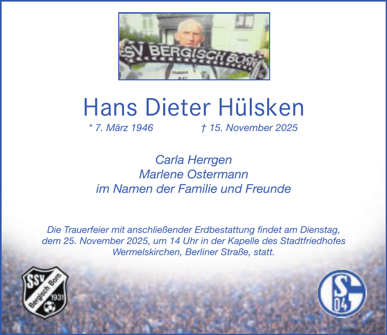 <p>Hans Dieter Hülsken<br />* 7. März 1946</p><p>† 15. November 2025</p><p>Carla Herrgen<br />Marlene Ostermann<br />im Namen der Familie und Freunde<br />Die Trauerfeier mit anschließender Erdbestattung findet am Dienstag,<br />dem 25. Novembe<br />er 2025, um 14 Uhr in der Kapelle des Stadtfriedhofes<br />Wermelskirchen,<br />W<br />Berliner Straße, statt.</p>