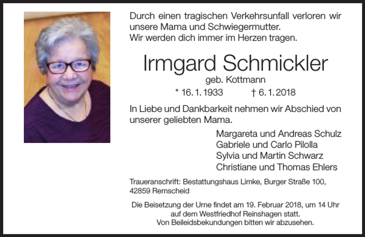<p>Durch einen tragischen Verkehrsunfall verloren wir<br />unsere Mama und Schwiegermutter.<br />Wir werden dich immer im Herzen tragen.</p><p>Irmgard Schmickler<br />geb. Kottmann<br />* 16. 1. 1933<br />† 6. 1. 2018</p><p>In Liebe und Dankbarkeit nehmen wir Abschied von<br />unserer geliebten Mama.<br />Margareta und Andreas Schulz<br />Gabriele und Carlo Pilolla<br />Sylvia und Martin Schwarz<br />Christiane und Thomas Ehlers<br />Traueranschrift: Bestattungshaus Limke, Burger Straße 100,<br />42859 Remscheid<br />Die Beisetzung der Urne findet am 19. Februar 2018, um 14 Uhr<br />auf dem Westfriedhof Reinshagen statt.<br />Von Beileidsbekundungen bitten wir abzusehen.</p>