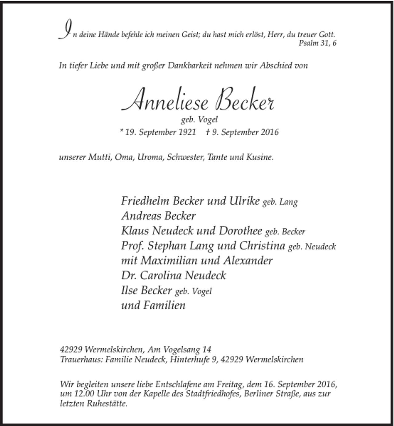 <p>Gott.<br />I n deine Hände befehle ich meinen Geist; du hast mich erlöst, Herr, du treuer<br />Psalm 31, 6</p><p>In tiefer Liebe und mit großer Dankbarkeit nehmen wir Abschied von</p><p>Anneliese Becker</p><p>geb. Vogel<br />* 19. September 1921 † 9. September 2016<br />unserer Mutti, Oma, Uroma, Schwester, Tante und Kusine.</p><p>Friedhelm Becker und Ulrike geb. Lang<br />Andreas Becker<br />Klaus Neudeck und Dorothee geb. Becker<br />Prof. Stephan Lang und Christina geb. Neudeck<br />mit Maximilian und Alexander<br />Dr. Carolina Neudeck<br />Ilse Becker geb. Vogel<br />und Familien</p><p>42929 Wermelskirchen, Am Vogelsang 14<br />Trauerhaus: Familie Neudeck, Hinterhufe 9, 42929 Wermelskirchen<br />Wir begleiten unsere liebe Entschlafene am Freitag, dem 16. September 2016,<br />um 12.00 Uhr von der Kapelle des Stadtfriedhofes, Berliner Straße, aus zur<br />letzten Ruhestätte.</p>