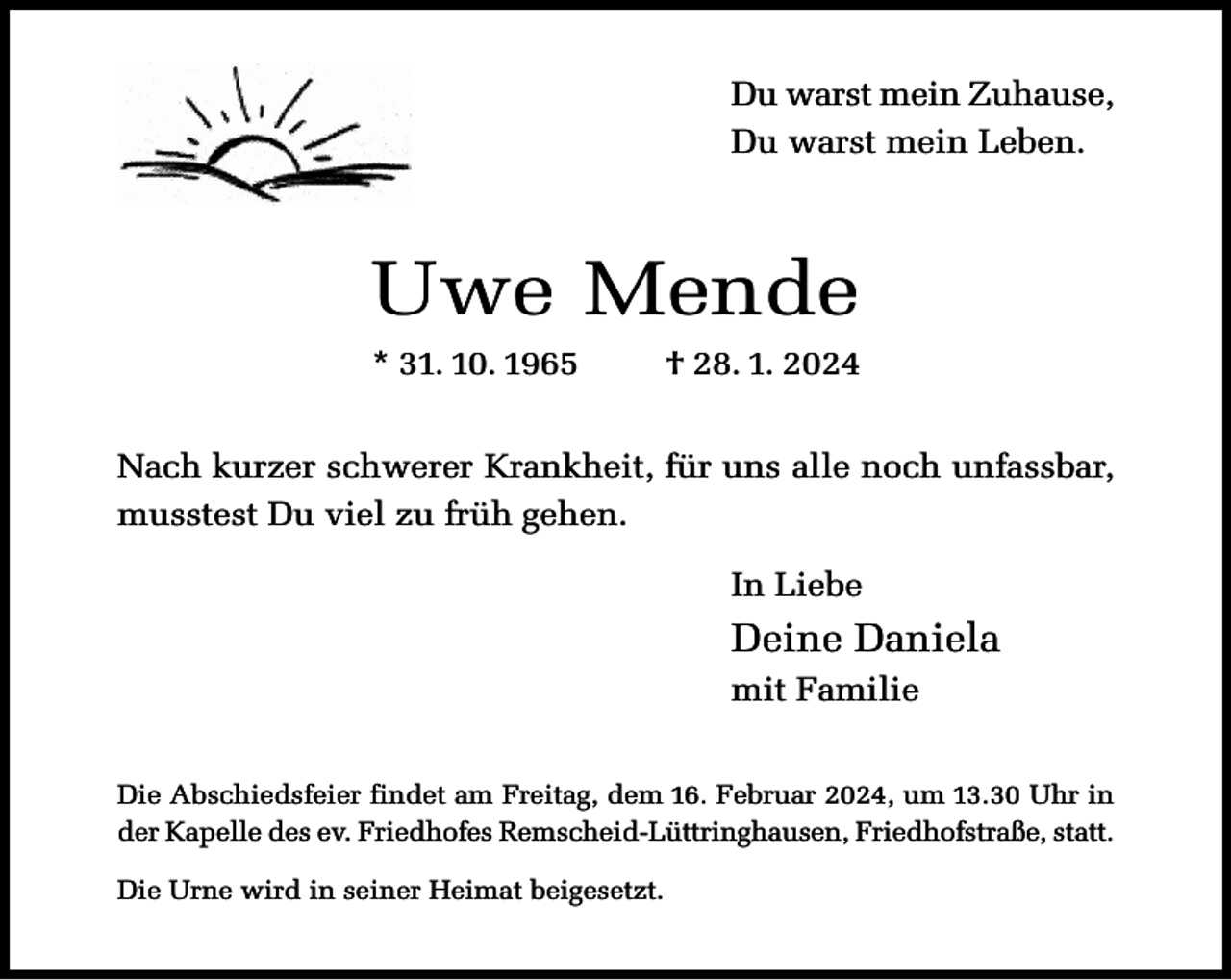 <p>Du warst mein Zuhause,<br />Du warst mein Leben.</p><p>Uwe Mende<br />* 31. 10. 1965</p><p>† 28. 1. 2024</p><p>Nach kurzer schwerer Krankheit, für uns alle noch unfassbar,<br />musstest Du viel zu früh gehen.<br />In Liebe</p><p>Deine Daniela<br />mit Familie<br />Die Abschiedsfeier findet am Freitag, dem 16. Februar 2024, um 13.30 Uhr in<br />der Kapelle des ev. Friedhofes Remscheid-Lüttringhausen, Friedhofstraße, statt.<br />Die Urne wird in seiner Heimat beigesetzt.</p>