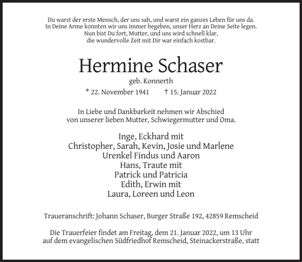 <p>Du warst der erste Mensch, der uns sah, und warst ein ganzes Leben für uns da.<br />In Deine Arme konnten wir uns immer begeben, unser Herz an Deine Seite legen.<br />Nun bist Du fort, Mutter, und uns wird schnell klar,<br />die wundervolle Zeit mit Dir war einfach kostbar.</p><p>Hermine Schaser<br />geb. Konnerth<br />* 22. November 1941<br />† 15. Januar 2022<br />In Liebe und Dankbarkeit nehmen wir Abschied<br />von unserer lieben Mutter, Schwiegermutter und Oma.</p><p>Inge, Eckhard mit<br />Christopher, Sarah, Kevin, Josie und Marlene<br />Urenkel Findus und Aaron<br />Hans, Traute mit<br />Patrick und Patricia<br />Edith, Erwin mit<br />Laura, Loreen und Leon<br />Traueranschrift: Johann Schaser, Burger Straße 192, 42859 Remscheid<br />Die Trauerfeier findet am Freitag, dem 21. Januar 2022, um 13 Uhr<br />auf dem evangelischen Südfriedhof Remscheid, Steinackerstraße, statt</p>