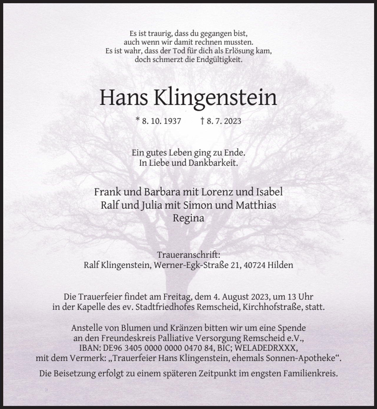 <p>Es ist traurig, dass du gegangen bist,<br />auch wenn wir damit rechnen mussten.<br />Es ist wahr, dass der Tod für dich als Erlösung kam,<br />doch schmerzt die Endgültigkeit.</p><p>Hans Klingenstein<br />* 8. 10. 1937</p><p>† 8. 7. 2023</p><p>Ein gutes Leben ging zu Ende.<br />In Liebe und Dankbarkeit.</p><p>Frank und Barbara mit Lorenz und Isabel<br />Ralf und Julia mit Simon und Matthias<br />Regina</p><p>Traueranschrift:<br />Ralf Klingenstein, Werner-Egk-Straße 21, 40724 Hilden</p><p>Die Trauerfeier findet am Freitag, dem 4. August 2023, um 13 Uhr<br />in der Kapelle des ev. Stadtfriedhofes Remscheid, Kirchhofstraße, statt.<br />Anstelle von Blumen und Kränzen bitten wir um eine Spende<br />an den Freundeskreis Palliative Versorgung Remscheid e.V.,<br />IBAN: DE96 3405 0470 84, BIC; WELADEDRXXX,<br />mit dem Vermerk: „Trauerfeier Hans Klingenstein, ehemals Sonnen-Apotheke“.<br />Die Beisetzung erfolgt zu einem späteren Zeitpunkt im engsten Familienkreis.</p>