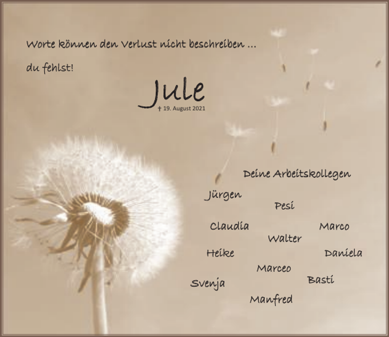 <p>W o r t e k ö n n e n d e n V e r l u s t ni c h t b e s c h r e i b e n<br />du feh lst!</p><p>Ju le</p><p>19. August 2021</p><p>Deine Arbeitskollegen<br />Jü r g e n<br />Claudia<br />H e ik e<br />Svenja</p><p>P es i<br />W a l te r<br />M a rc e o<br />Ma n f re d</p><p>M a rc o<br />D an i e l a<br />Basti</p>