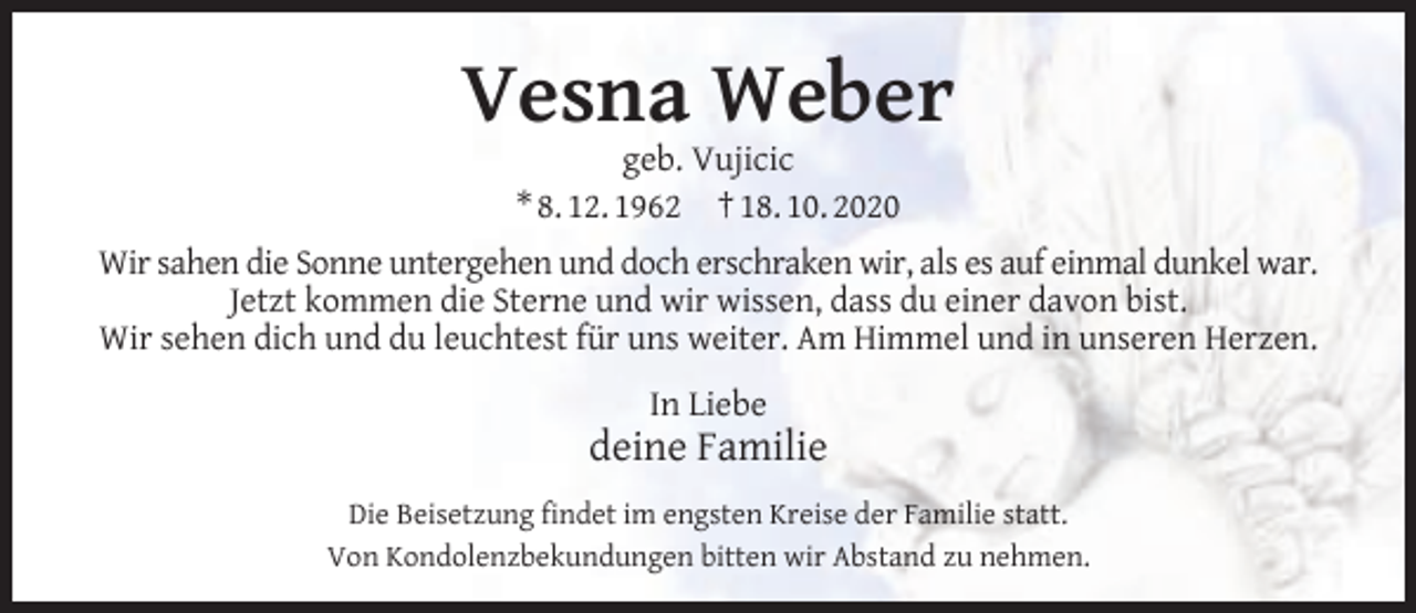 <p>Vesna Weber<br />geb. Vujicic<br />* 8. 12. 1962 † 18. 10. 2020</p><p>Wir sahen die Sonne untergehen und doch erschraken wir, als es auf einmal dunkel war.<br />Jetzt kommen die Sterne und wir wissen, dass du einer davon bist.<br />Wir sehen dich und du leuchtest für uns weiter. Am Himmel und in unseren Herzen.<br />In Liebe</p><p>deine Familie<br />Die Beisetzung ﬁndet im engsten Kreise der Familie statt.<br />Von Kondolenzbekundungen bitten wir Abstand zu nehmen.</p>