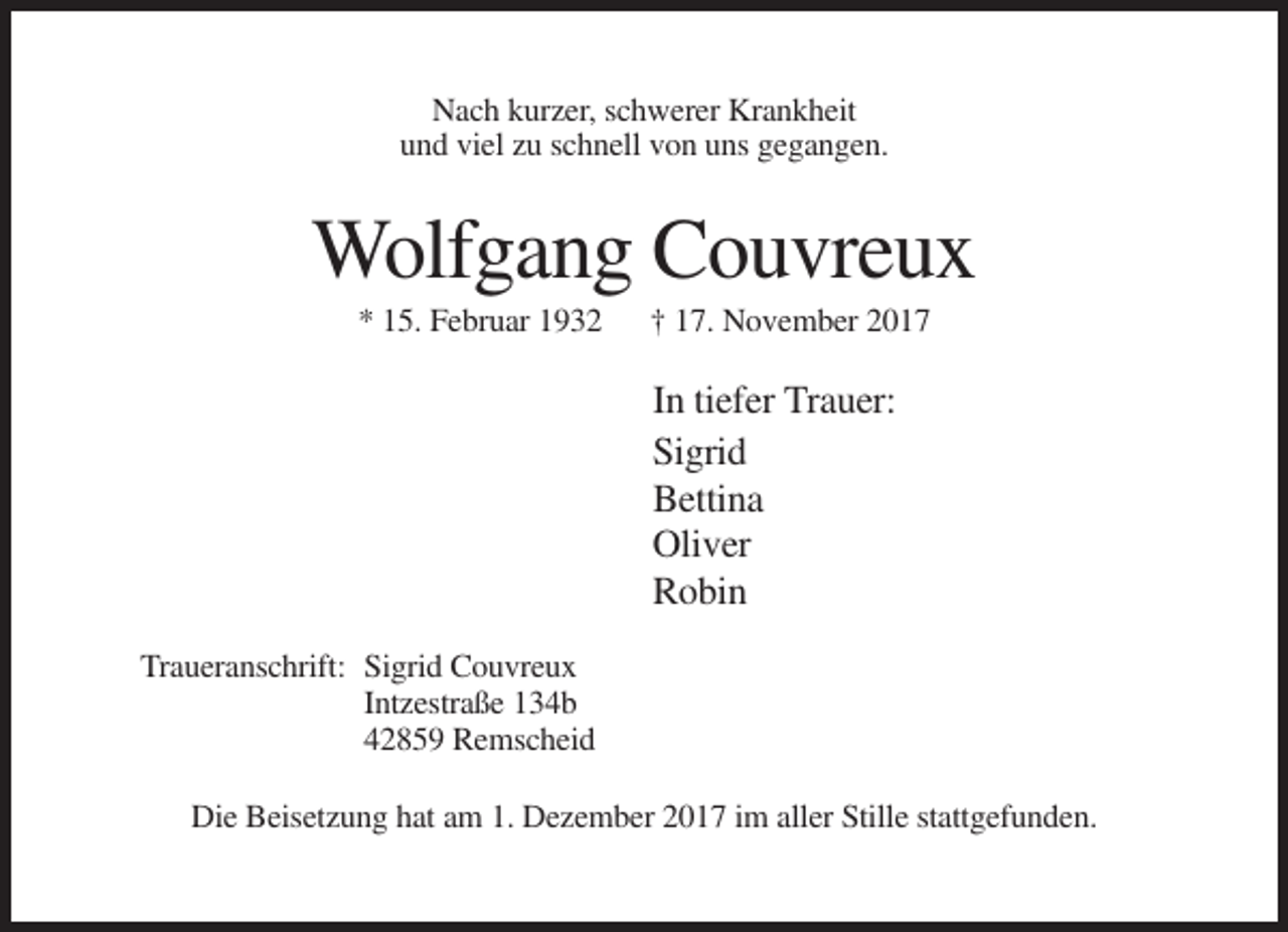<p>Nach kurzer, schwerer Krankheit<br />und viel zu schnell von uns gegangen.</p><p>Wolfgang Couvreux<br />* 15. Februar 1932</p><p>† 17. November 2017</p><p>In tiefer Trauer:<br />Sigrid<br />Bettina<br />Oliver<br />Robin<br />Traueranschrift: Sigrid Couvreux<br />Intzestraße 134b<br />42859 Remscheid<br />Die Beisetzung hat am 1. Dezember 2017 im aller Stille stattgefunden.</p>