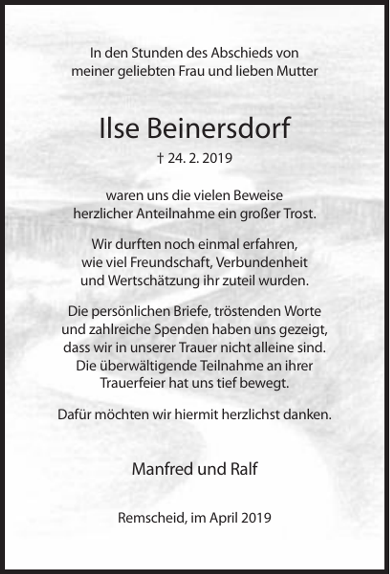 <p>In den Stunden des Abschieds von<br />meiner geliebten Frau und lieben Mutter</p><p>Ilse Beinersdorf<br />† 24. 2. 2019<br />waren uns die vielen Beweise<br />herzlicher Anteilnahme ein großer Trost.<br />Wir durften noch einmal erfahren,<br />wie viel Freundschaft, Verbundenheit<br />und Wertschätzung ihr zuteil wurden.<br />Die persönlichen Briefe, tröstenden Worte<br />und zahlreiche Spenden haben uns gezeigt,<br />dass wir in unserer Trauer nicht alleine sind.<br />Die überwältigende Teilnahme an ihrer<br />Trauerfeier hat uns tief bewegt.<br />Dafür möchten wir hiermit herzlichst danken.</p><p>Manfred und Ralf<br />Remscheid, im April 2019</p>
