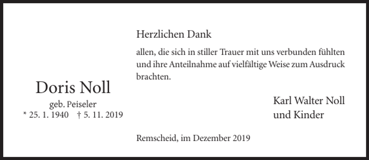 <p>Herzlichen Dank</p><p>Doris Noll</p><p>allen, die sich in stiller Trauer mit uns verbunden fühlten<br />und ihre Anteilnahme auf vielfältige Weise zum Ausdruck<br />brachten.</p><p>Karl Walter Noll<br />und Kinder</p><p>geb. Peiseler<br />* 25. 1. 1940 † 5. 11. 2019<br />Remscheid, im Dezember 2019</p>