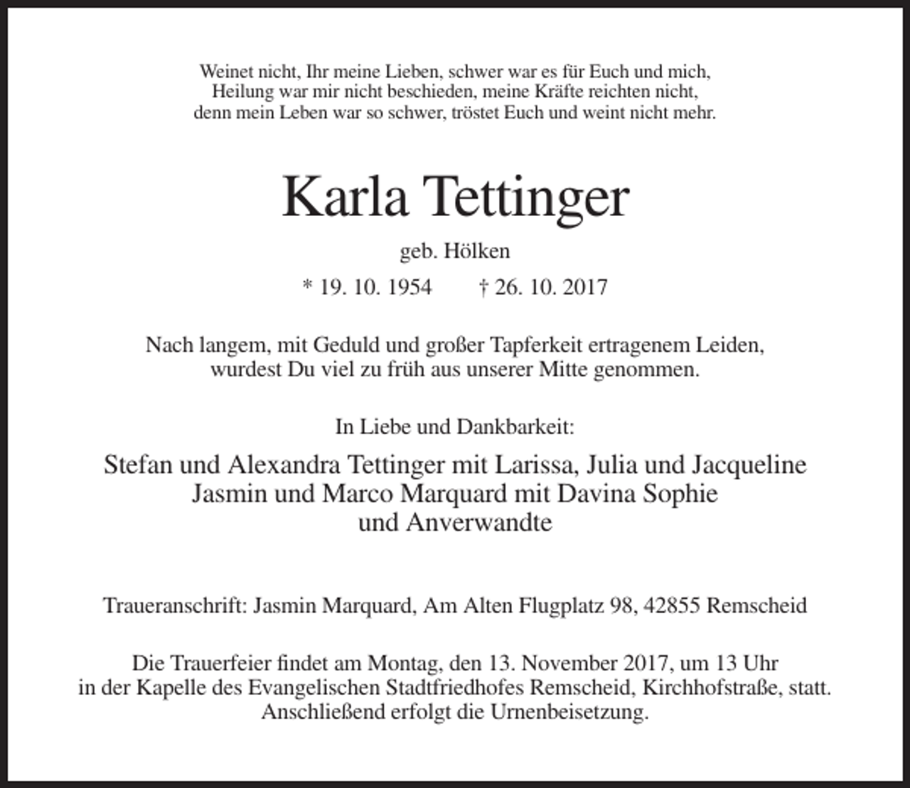 <p>Weinet nicht, Ihr meine Lieben, schwer war es für Euch und mich,<br />Heilung war mir nicht beschieden, meine Kräfte reichten nicht,<br />denn mein Leben war so schwer, tröstet Euch und weint nicht mehr.</p><p>Karla Tettinger<br />geb. Hölken<br />* 19. 10. 1954</p><p>† 26. 10. 2017</p><p>Nach langem, mit Geduld und großer Tapferkeit ertragenem Leiden,<br />wurdest Du viel zu früh aus unserer Mitte genommen.<br />In Liebe und Dankbarkeit:</p><p>Stefan und Alexandra Tettinger mit Larissa, Julia und Jacqueline<br />Jasmin und Marco Marquard mit Davina Sophie<br />und Anverwandte<br />Traueranschrift: Jasmin Marquard, Am Alten Flugplatz 98, 42855 Remscheid<br />Die Trauerfeier findet am Montag, den 13. November 2017, um 13 Uhr<br />in der Kapelle des Evangelischen Stadtfriedhofes Remscheid, Kirchhofstraße, statt.<br />Anschließend erfolgt die Urnenbeisetzung.</p>