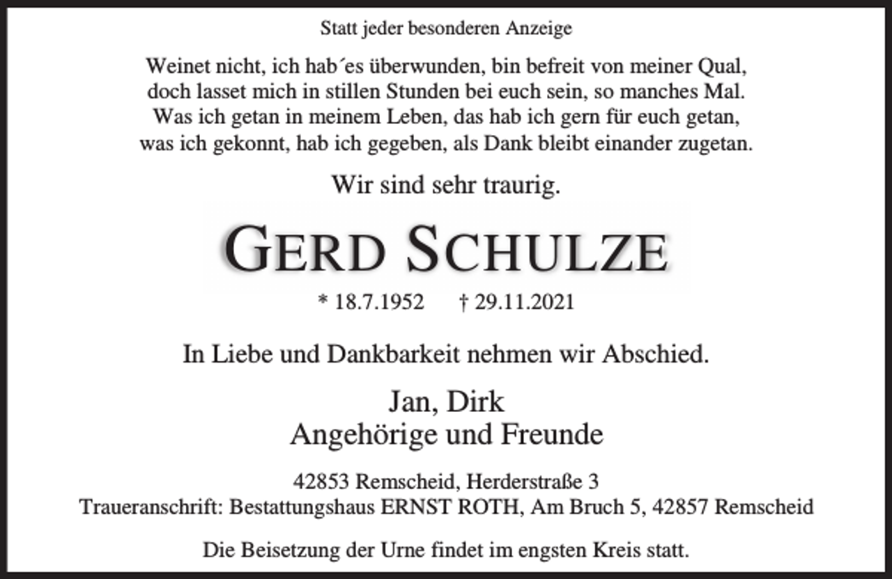 <p>Statt jeder besonderen Anzeige</p><p>Weinet nicht, ich hab´es überwunden, bin befreit von meiner Qual,<br />doch lasset mich in stillen Stunden bei euch sein, so manches Mal.<br />Was ich getan in meinem Leben, das hab ich gern für euch getan,<br />was ich gekonnt, hab ich gegeben, als Dank bleibt einander zugetan.</p><p>Wir sind sehr traurig.</p><p>G ERD S CHULZE<br />* 18.7.1952</p><p>† 29.11.2021</p><p>In Liebe und Dankbarkeit nehmen wir Abschied.</p><p>Jan, Dirk<br />Angehörige und Freunde<br />42853 Remscheid, Herderstraße 3<br />Traueranschrift: Bestattungshaus ERNST ROTH, Am Bruch 5, 42857 Remscheid<br />Die Beisetzung der Urne findet im engsten Kreis statt.</p>