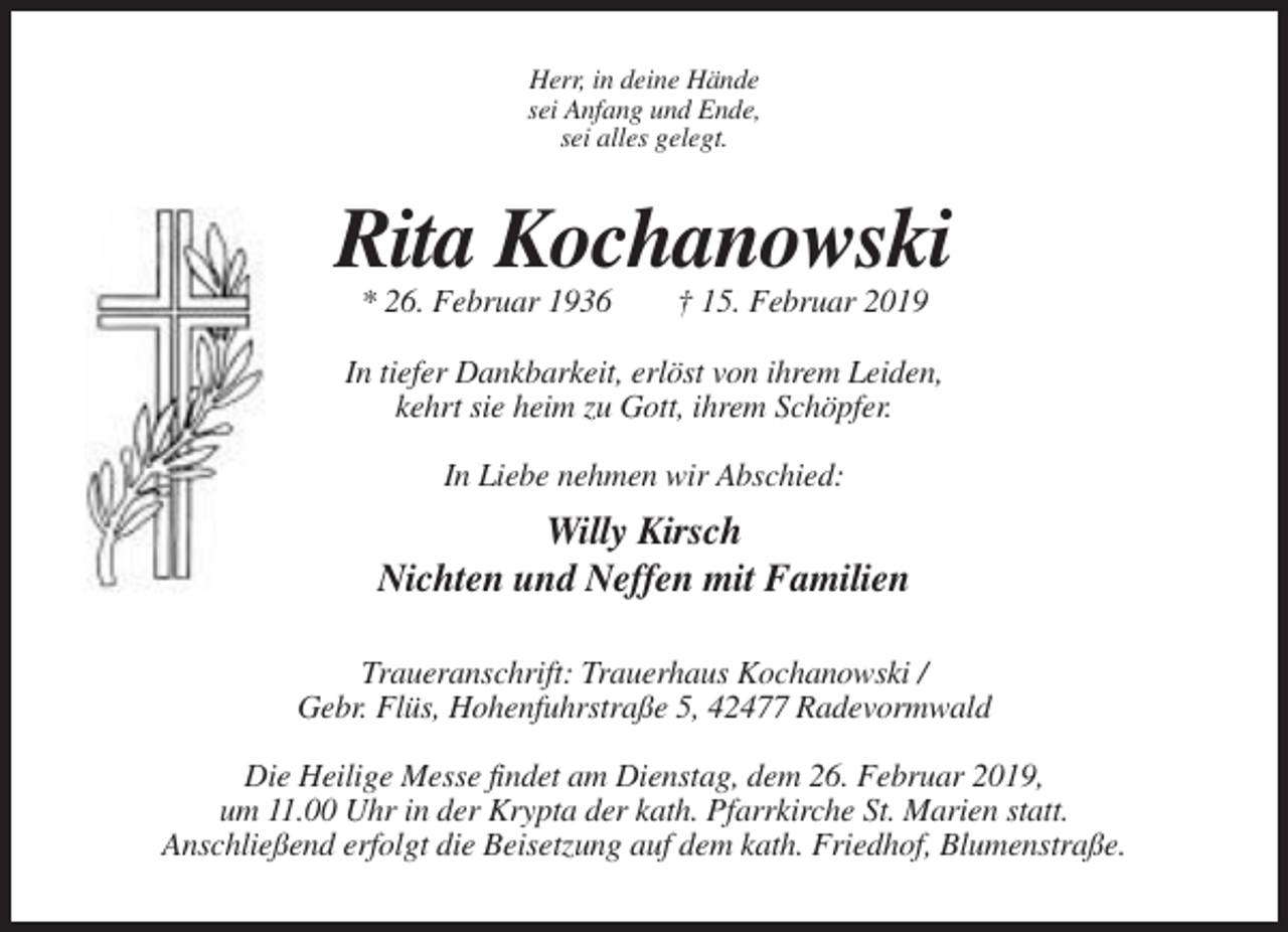 <p>Herr, in deine Hände<br />sei Anfang und Ende,<br />sei alles gelegt.</p><p>Rita Kochanowski<br />* 26. Februar 1936</p><p>† 15. Februar 2019</p><p>In tiefer Dankbarkeit, erlöst von ihrem Leiden,<br />kehrt sie heim zu Gott, ihrem Schöpfer.<br />In Liebe nehmen wir Abschied:</p><p>Willy Kirsch<br />Nichten und Neffen mit Familien<br />Traueranschrift: Trauerhaus Kochanowski /<br />Gebr. Flüs, Hohenfuhrstraße 5, 42477 Radevormwald<br />Die Heilige Messe findet am Dienstag, dem 26. Februar 2019,<br />um 11.00 Uhr in der Krypta der kath. Pfarrkirche St. Marien statt.<br />Anschließend erfolgt die Beisetzung auf dem kath. Friedhof, Blumenstraße.</p>