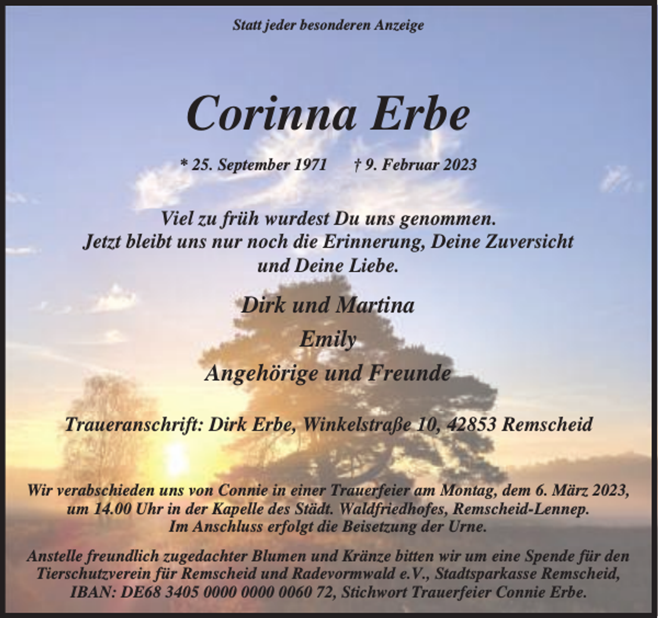 <p>Statt jeder besonderen Anzeige</p><p>Corinna Erbe<br />* 25. September 1971</p><p>† 9. Februar 2023</p><p>Viel zu früh wurdest Du uns genommen.<br />Jetzt bleibt uns nur noch die Erinnerung, Deine Zuversicht<br />und Deine Liebe.</p><p>Dirk und Martina<br />Emily<br />Angehörige und Freunde<br />Traueranschrift: Dirk Erbe, Winkelstraße 10, 42853 Remscheid<br />Wir verabschieden uns von Connie in einer Trauerfeier am Montag, dem 6. März 2023,<br />um 14.00 Uhr in der Kapelle des Städt. Waldfriedhofes, Remscheid-Lennep.<br />Im Anschluss erfolgt die Beisetzung der Urne.<br />Anstelle freundlich zugedachter Blumen und Kränze bitten wir um eine Spende für den<br />Tierschutzverein für Remscheid und Radevormwald e.V., Stadtsparkasse Remscheid,<br />IBAN: DE68 3405 0060 72, Stichwort Trauerfeier Connie Erbe.</p>