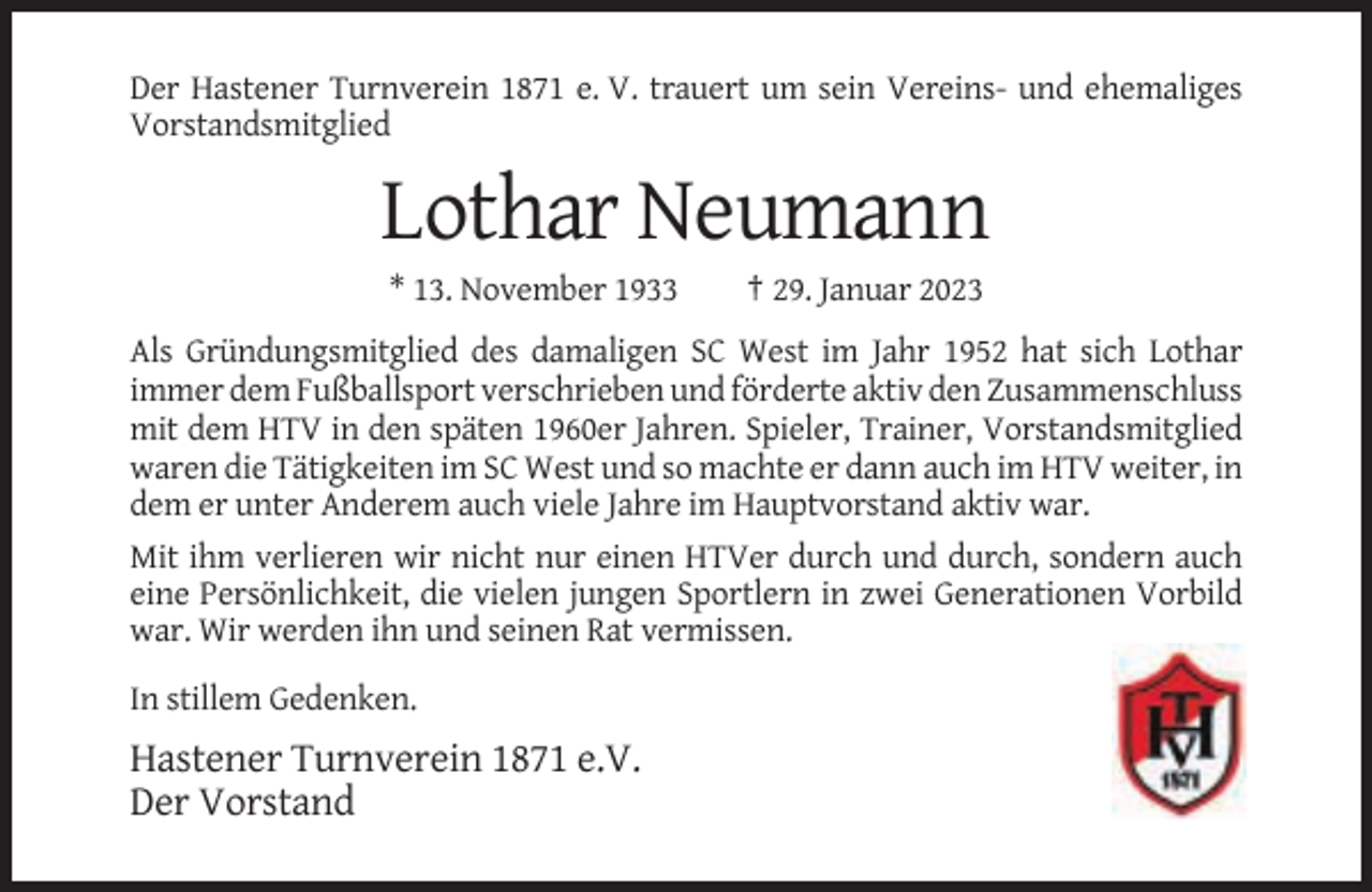<p>Der Hastener Turnverein 1871 e. V. trauert um sein Vereins- und ehemaliges<br />Vorstandsmitglied</p><p>Lothar Neumann<br />* 13. November 1933</p><p>† 29. Januar 2023</p><p>Als Gründungsmitglied des damaligen SC West im Jahr 1952 hat sich Lothar<br />immer dem Fußballsport verschrieben und förderte aktiv den Zusammenschluss<br />mit dem HTV in den späten 1960er Jahren. Spieler, Trainer, Vorstandsmitglied<br />waren die Tätigkeiten im SC West und so machte er dann auch im HTV weiter, in<br />dem er unter Anderem auch viele Jahre im Hauptvorstand aktiv war.<br />Mit ihm verlieren wir nicht nur einen HTVer durch und durch, sondern auch<br />eine Persönlichkeit, die vielen jungen Sportlern in zwei Generationen Vorbild<br />war. Wir werden ihn und seinen Rat vermissen.<br />In stillem Gedenken.</p><p>Hastener Turnverein 1871 e.V.<br />Der Vorstand</p>