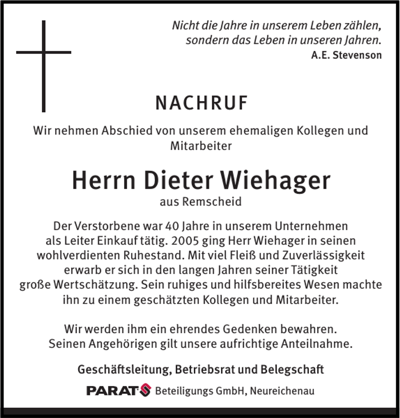 <p>Nicht die Jahre in unserem Leben zählen,<br />sondern das Leben in unseren Jahren.<br />A.E. Stevenson</p><p>NACHRUF<br />Wir nehmen Abschied von unserem ehemaligen Kollegen und<br />Mitarbeiter</p><p>Herrn Dieter Wiehager<br />aus Remscheid</p><p>Der Verstorbene war 40 Jahre in unserem Unternehmen<br />als Leiter Einkauf tätig. 2005 ging Herr Wiehager in seinen<br />wohlverdienten Ruhestand. Mit viel Fleiß und Zuverlässigkeit<br />erwarb er sich in den langen Jahren seiner Tätigkeit<br />große Wertschätzung. Sein ruhiges und hilfsbereites Wesen machte<br />ihn zu einem geschätzten Kollegen und Mitarbeiter.<br />Wir werden ihm ein ehrendes Gedenken bewahren.<br />Seinen Angehörigen gilt unsere aufrichtige Anteilnahme.<br />Geschäftsleitung, Betriebsrat und Belegschaft<br />Beteiligungs GmbH, Neureichenau</p>