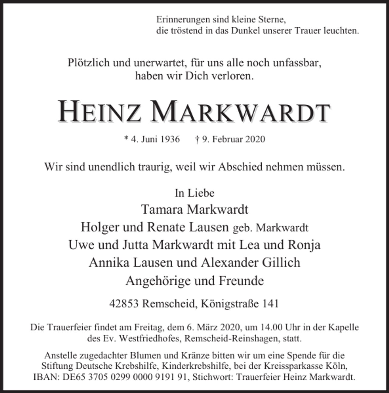 <p>Erinnerungen sind kleine Sterne,<br />die tröstend in das Dunkel unserer Trauer leuchten.</p><p>Plötzlich und unerwartet, für uns alle noch unfassbar,<br />haben wir Dich verloren.</p><p>HEINZ MARKWARDT<br />* 4. Juni 1936</p><p>† 9. Februar 2020</p><p>Wir sind unendlich traurig, weil wir Abschied nehmen müssen.<br />In Liebe</p><p>Tamara Markwardt<br />Holger und Renate Lausen geb. Markwardt<br />Uwe und Jutta Markwardt mit Lea und Ronja<br />Annika Lausen und Alexander Gillich<br />Angehörige und Freunde<br />42853 Remscheid, Königstraße 141<br />Die Trauerfeier findet am Freitag, dem 6. März 2020, um 14.00 Uhr in der Kapelle<br />des Ev. Westfriedhofes, Remscheid-Reinshagen, statt.<br />Anstelle zugedachter Blumen und Kränze bitten wir um eine Spende für die<br />Stiftung Deutsche Krebshilfe, Kinderkrebshilfe, bei der Kreissparkasse Köln,<br />IBAN: DE65 3705 0299 0000 91, Stichwort: Trauerfeier Heinz Markwardt.</p>