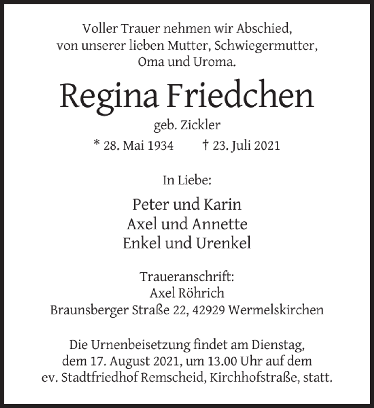 <p>Voller Trauer nehmen wir Abschied,<br />von unserer lieben Mutter, Schwiegermutter,<br />Oma und Uroma.</p><p>Regina Friedchen<br />geb. Zickler<br />* 28. Mai 1934<br />† 23. Juli 2021<br />In Liebe:</p><p>Peter und Karin<br />Axel und Annette<br />Enkel und Urenkel<br />Traueranschrift:<br />Axel Röhrich<br />Braunsberger Straße 22, 42929 Wermelskirchen<br />Die Urnenbeisetzung findet am Dienstag,<br />dem 17. August 2021, um 13.00 Uhr auf dem<br />ev. Stadtfriedhof Remscheid, Kirchhofstraße, statt.</p>