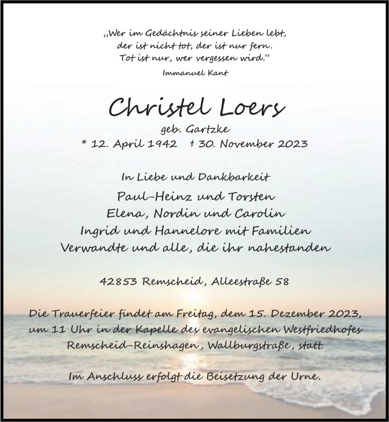 <p>„Wer im Gedächtnis seiner Lieben lebt,<br />der ist nicht t , der ist nur fern .<br />T ist nur, wer vergessen wird .“<br />Immanuel Kant</p><p>Christel Loers</p><p>geb. Ga zke<br />* 12. April 1942 † 30. November 2023<br />In Liebe und Dankbarkeit</p><p>Paul-Heinz und Torsten<br />Elena, Nordin und Carolin<br />Ingrid und Hannelore mit Familien<br />Verwandte und alle , die ihr nahestanden<br />42853 Remscheid , Alleestraße 58<br />Die Trauerfeier ﬁndet am Freitag, dem 15. Dezember 2023,<br />um 11 Uhr in der Kapelle des evangelischen Westfriedh es<br />Remscheid-Reinshagen , Wallburgstraße , sta .<br />Im Anschluss erfolgt die Beisetzung der Urne .</p>