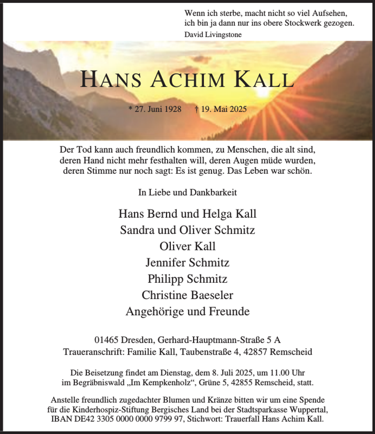 <p>Wenn ich sterbe, macht nicht so viel Aufsehen,<br />ich bin ja dann nur ins obere Stockwerk gezogen.<br />David Livingstone</p><p>H ANS A CHIM K ALL<br />* 27. Juni 1928</p><p>† 19. Mai 2025</p><p>Der Tod kann auch freundlich kommen, zu Menschen, die alt sind,<br />deren Hand nicht mehr festhalten will, deren Augen müde wurden,<br />deren Stimme nur noch sagt: Es ist genug. Das Leben war schön.<br />In Liebe und Dankbarkeit</p><p>Hans Bernd und Helga Kall<br />Sandra und Oliver Schmitz<br />Oliver Kall<br />Jennifer Schmitz<br />Philipp Schmitz<br />Christine Baeseler<br />Angehörige und Freunde<br />01465 Dresden, Gerhard-Hauptmann-Straße 5 A<br />Traueranschrift: Familie Kall, Taubenstraße 4, 42857 Remscheid<br />Die Beisetzung findet am Dienstag, dem 8. Juli 2025, um 11.00 Uhr<br />im Begräbniswald „Im Kempkenholz“, Grüne 5, 42855 Remscheid, statt.<br />Anstelle freundlich zugedachter Blumen und Kränze bitten wir um eine Spende<br />für die Kinderhospiz-Stiftung Bergisches Land bei der Stadtsparkasse Wuppertal,<br />IBAN DE42 3305 9797, Stichwort: Trauerfall Hans Achim Kall.</p>