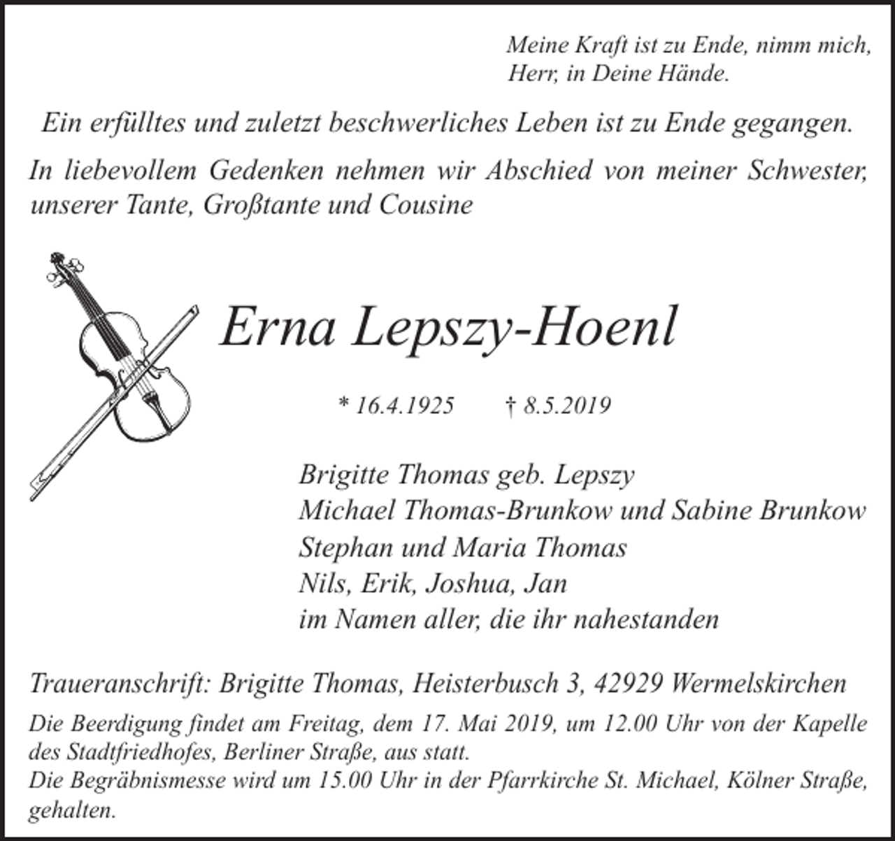 <p>Meine Kraft ist zu Ende, nimm mich,<br />Herr, in Deine Hände.</p><p>Ein erfülltes und zuletzt beschwerliches Leben ist zu Ende gegangen.<br />In liebevollem Gedenken nehmen wir Abschied von meiner Schwester,<br />unserer Tante, Großtante und Cousine</p><p>Erna Lepszy-Hoenl<br />* 16.4.1925</p><p>† 8.5.2019</p><p>Brigitte Thomas geb. Lepszy<br />Michael Thomas-Brunkow und Sabine Brunkow<br />Stephan und Maria Thomas<br />Nils, Erik, Joshua, Jan<br />im Namen aller, die ihr nahestanden<br />Traueranschrift: Brigitte Thomas, Heisterbusch 3, 42929 Wermelskirchen<br />Die Beerdigung findet am Freitag, dem 17. Mai 2019, um 12.00 Uhr von der Kapelle<br />des Stadtfriedhofes, Berliner Straße, aus statt.<br />Die Begräbnismesse wird um 15.00 Uhr in der Pfarrkirche St. Michael, Kölner Straße,<br />gehalten.</p>