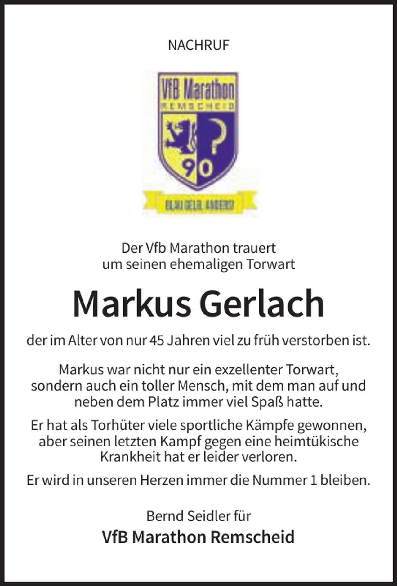 <p>NACHRUF</p><p>Der Vfb Marathon trauert<br />um seinen ehemaligen Torwart</p><p>Markus Gerlach<br />der im Alter von nur 45 Jahren viel zu früh verstorben ist.<br />Markus war nicht nur ein exzellenter Torwart,<br />sondern auch ein toller Mensch, mit dem man auf und<br />neben dem Platz immer viel Spaß hatte.<br />Er hat als Torhüter viele sportliche Kämpfe gewonnen,<br />aber seinen letzten Kampf gegen eine heimtükische<br />Krankheit hat er leider verloren.<br />Er wird in unseren Herzen immer die Nummer 1 bleiben.<br />Bernd Seidler für</p><p>VfB Marathon Remscheid</p>