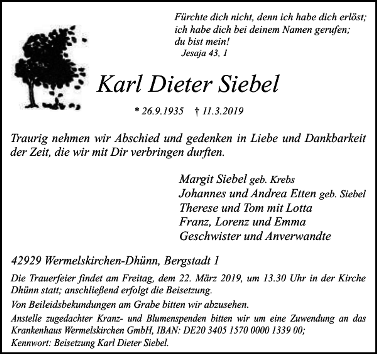 <p>Fürchte dich nicht, denn ich habe dich erlöst;<br />ich habe dich bei deinem Namen gerufen;<br />du bist mein!<br />Jesaja 43, 1</p><p>Karl Dieter Siebel<br />* 26.9.1935 † 11.3.2019</p><p>Traurig nehmen wir Abschied und gedenken in Liebe und Dankbarkeit<br />der Zeit, die wir mit Dir verbringen durften.</p><p>Margit Siebel geb. Krebs<br />Johannes und Andrea Etten geb. Siebel<br />Therese und Tom mit Lotta<br />Franz, Lorenz und Emma<br />Geschwister und Anverwandte<br />42929 Wermelskirchen-Dhünn, Bergstadt 1<br />Die Trauerfeier findet am Freitag, dem 22. März 2019, um 13.30 Uhr in der Kirche<br />Dhünn statt; anschließend erfolgt die Beisetzung.<br />Von Beileidsbekundungen am Grabe bitten wir abzusehen.<br />Anstelle zugedachter Kranz- und Blumenspenden bitten wir um eine Zuwendung an das<br />Krankenhaus Wermelskirchen GmbH, IBAN: DE20 3405 157000 1339 00;<br />Kennwort: Beisetzung Karl Dieter Siebel.</p>