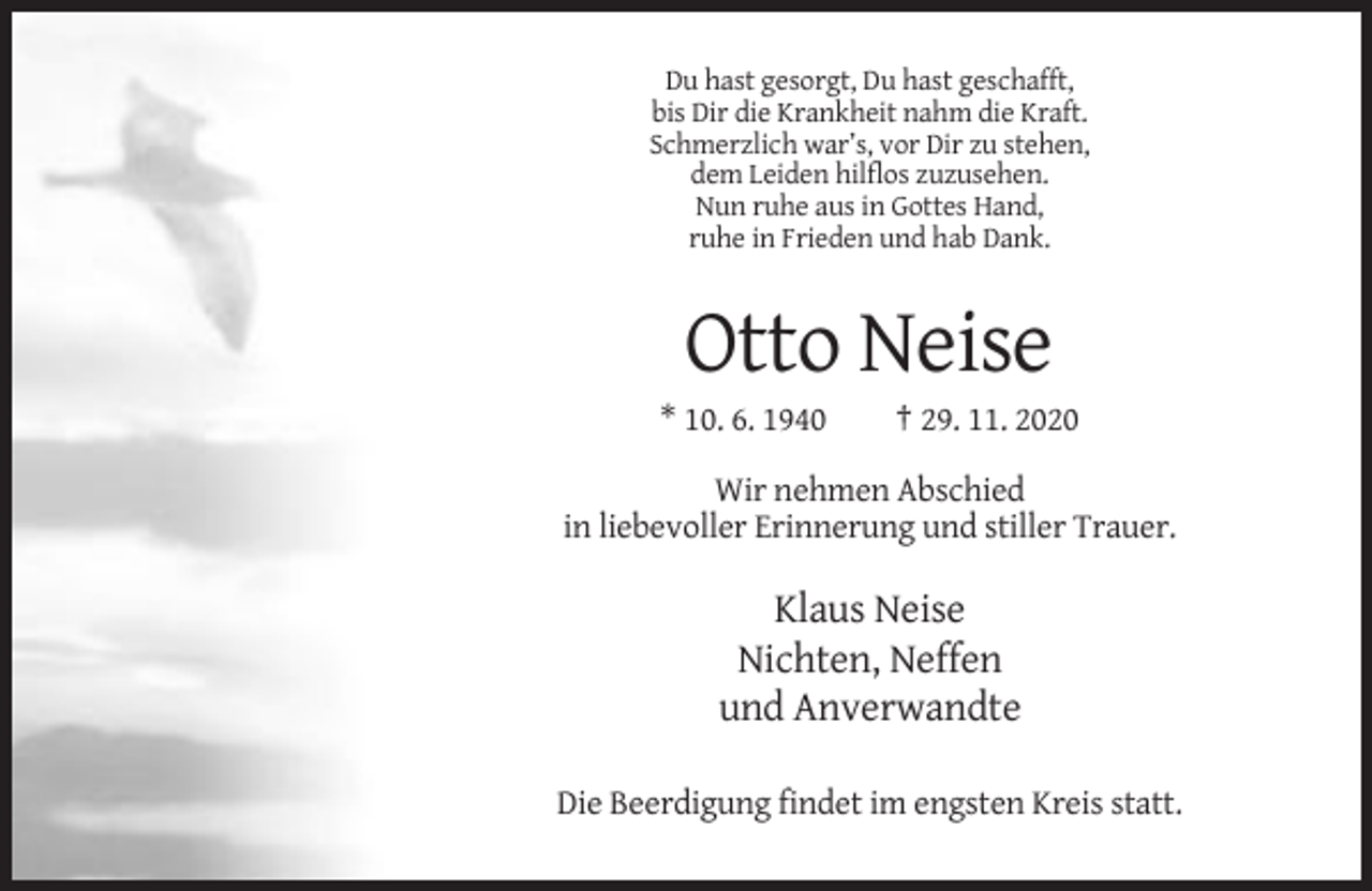 <p>Du hast gesorgt, Du hast geschafft,<br />bis Dir die Krankheit nahm die Kraft.<br />Schmerzlich war’s, vor Dir zu stehen,<br />dem Leiden hilflos zuzusehen.<br />Nun ruhe aus in Gottes Hand,<br />ruhe in Frieden und hab Dank.</p><p>Otto Neise<br />* 10. 6. 1940</p><p>† 29. 11. 2020</p><p>Wir nehmen Abschied<br />in liebevoller Erinnerung und stiller Trauer.</p><p>Klaus Neise<br />Nichten, Neffen<br />und Anverwandte<br />Die Beerdigung findet im engsten Kreis statt.</p>