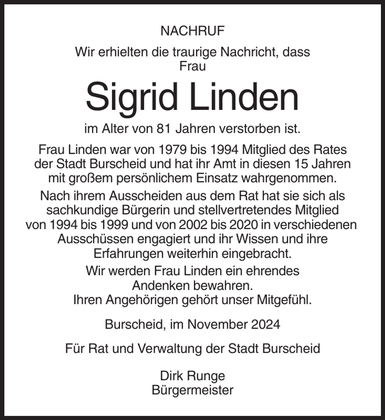 <p>NACHRUF<br />Wir erhielten die traurige Nachricht, dass<br />Frau</p><p>Sigrid Linden<br />im Alter von 81 Jahren verstorben ist.<br />Frau Linden war von 1979 bis 1994 Mitglied des Rates<br />der Stadt Burscheid und hat ihr Amt in diesen 15 Jahren<br />mit großem persönlichem Einsatz wahrgenommen.<br />Nach ihrem Ausscheiden aus dem Rat hat sie sich als<br />sachkundige Bürgerin und stellvertretendes Mitglied<br />von 1994 bis 1999 und von 2002 bis 2020 in verschiedenen<br />Ausschüssen engagiert und ihr Wissen und ihre<br />Erfahrungen weiterhin eingebracht.<br />Wir werden Frau Linden ein ehrendes<br />Andenken bewahren.<br />Ihren Angehörigen gehört unser Mitgefühl.<br />Burscheid, im November 2024<br />Für Rat und Verwaltung der Stadt Burscheid<br />Dirk Runge<br />Bürgermeister</p>