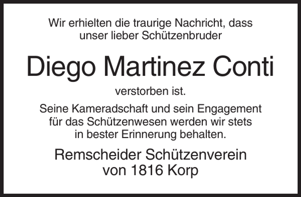 <p>Wir erhielten die traurige Nachricht, dass<br />unser lieber Schützenbruder</p><p>Diego Martinez Conti<br />verstorben ist.<br />Seine Kameradschaft und sein Engagement<br />für das Schützenwesen werden wir stets<br />in bester Erinnerung behalten.</p><p>Remscheider Schützenverein<br />von 1816 Korp</p>